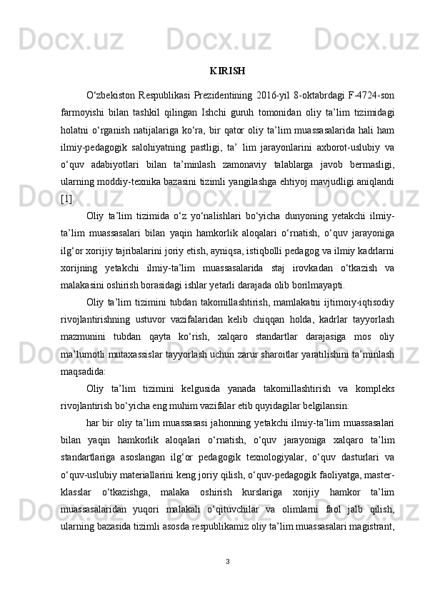 KIRISH
O‘zbekiston   Respublikasi   Prezidentining   2016-yil   8-oktabrdagi   F-4724-son
farmoyishi   bilan   tashkil   qilingan   Ishchi   guruh   tomonidan   oliy   ta’lim   tizimidagi
holatni   o‘rganish   natijalariga   ko‘ra,   bir   qator   oliy  ta’lim   muassasalarida   hali   ham
ilmiy-pedagogik   salohiyatning   pastligi,   ta’   lim   jarayonlarini   axborot-uslubiy   va
o‘quv   adabiyotlari   bilan   ta’minlash   zamonaviy   talablarga   javob   bermasligi,
ularning moddiy-texnika bazasini tizimli yangilashga ehtiyoj mavjudligi aniqlandi
[1]. 
Oliy   ta’lim   tizimida   o‘z   yo‘nalishlari   bo‘yicha   dunyoning   yetakchi   ilmiy-
ta’lim   muassasalari   bilan   yaqin   hamkorlik   aloqalari   o‘rnatish,   o‘quv   jarayoniga
ilg‘or xorijiy tajribalarini joriy etish, ayniqsa, istiqbolli pedagog va ilmiy kadrlarni
xorijning   yetakchi   ilmiy-ta’lim   muassasalarida   staj   irovkadan   o‘tkazish   va
malakasini oshirish borasidagi ishlar yetarli darajada olib borilmayapti. 
  Oliy   ta’lim   tizimini   tubdan   takomillashtirish,   mamlakatni   ijtimoiy-iqtisodiy
rivojlantirishning   ustuvor   vazifalaridan   kelib   chiqqan   holda,   kadrlar   tayyorlash
mazmunini   tubdan   qayta   ko‘rish,   xalqaro   standartlar   darajasiga   mos   oliy
ma’lumotli mutaxassislar tayyorlash uchun zarur sharoitlar yaratilishini ta’minlash
maqsadida: 
  Oliy   ta’lim   tizimini   kelgusida   yanada   takomillashtirish   va   kompleks
rivojlantirish bo‘yicha eng muhim vazifalar etib quyidagilar belgilansin:
  har bir oliy ta’lim muassasasi  jahonning yetakchi ilmiy-ta’lim  muassasalari
bilan   yaqin   hamkorlik   aloqalari   o‘rnatish,   o‘quv   jarayoniga   xalqaro   ta’lim
standartlariga   asoslangan   ilg‘or   pedagogik   texnologiyalar,   o‘quv   dasturlari   va
o‘quv-uslubiy materiallarini keng joriy qilish, o‘quv-pedagogik faoliyatga, master-
klasslar   o‘tkazishga,   malaka   oshirish   kurslariga   xorijiy   hamkor   ta’lim
muassasalaridan   yuqori   malakali   o‘qituvchilar   va   olimlarni   faol   jalb   qilish,
ularning bazasida tizimli asosda respublikamiz oliy ta’lim muassasalari magistrant,
3 