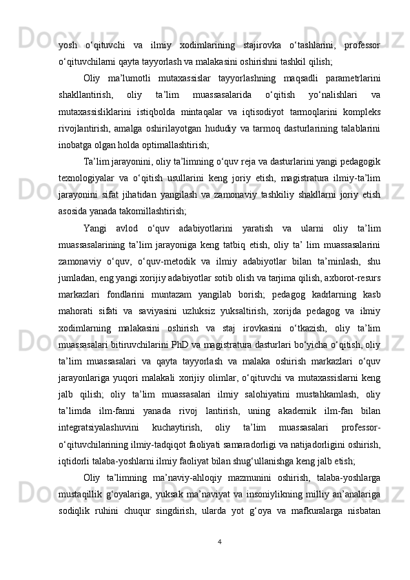 yosh   o‘qituvchi   va   ilmiy   xodimlarining   stajirovka   o‘tashlarini,   professor
o‘qituvchilarni qayta tayyorlash va malakasini oshirishni tashkil qilish;
Oliy   ma’lumotli   mutaxassislar   tayyorlashning   maqsadli   parametrlarini
shakllantirish,   oliy   ta’lim   muassasalarida   o‘qitish   yo‘nalishlari   va
mutaxassisliklarini   istiqbolda   mintaqalar   va   iqtisodiyot   tarmoqlarini   kompleks
rivojlantirish,   amalga   oshirilayotgan   hududiy   va   tarmoq   dasturlarining   talablarini
inobatga olgan holda optimallashtirish;
Ta’lim jarayonini, oliy ta’limning o‘quv reja va dasturlarini yangi pedagogik
texnologiyalar   va   o‘qitish   usullarini   keng   joriy   etish,   magistratura   ilmiy-ta’lim
jarayonini   sifat   jihatidan   yangilash   va   zamonaviy   tashkiliy   shakllarni   joriy   etish
asosida yanada takomillashtirish; 
Yangi   avlod   o‘quv   adabiyotlarini   yaratish   va   ularni   oliy   ta’lim
muassasalarining   ta’lim   jarayoniga   keng   tatbiq   etish,   oliy   ta’   lim   muassasalarini
zamonaviy   o‘quv,   o‘quv-metodik   va   ilmiy   adabiyotlar   bilan   ta’minlash,   shu
jumladan, eng yangi xorijiy adabiyotlar sotib olish va tarjima qilish, axborot-resurs
markazlari   fondlarini   muntazam   yangilab   borish;   pedagog   kadrlarning   kasb
mahorati   sifati   va   saviyasini   uzluksiz   yuksaltirish,   xorijda   pedagog   va   ilmiy
xodimlarning   malakasini   oshirish   va   staj   irovkasini   o‘tkazish,   oliy   ta’lim
muassasalari bitiruvchilarini PhD va magistratura dasturlari bo‘yicha o‘qitish, oliy
ta’lim   muassasalari   va   qayta   tayyorlash   va   malaka   oshirish   markazlari   o‘quv
jarayonlariga   yuqori   malakali   xorijiy   olimlar,   o‘qituvchi   va   mutaxassislarni   keng
jalb   qilish;   oliy   ta’lim   muassasalari   ilmiy   salohiyatini   mustahkamlash,   oliy
ta’limda   ilm-fanni   yanada   rivoj   lantirish,   uning   akademik   ilm-fan   bilan
integratsiyalashuvini   kuchaytirish,   oliy   ta’lim   muassasalari   professor-
o‘qituvchilarining ilmiy-tadqiqot faoliyati samaradorligi va natijadorligini oshirish,
iqtidorli talaba-yoshlarni ilmiy faoliyat bilan shug‘ullanishga keng jalb etish;
  Oliy   ta’limning   ma’naviy-ahloqiy   mazmunini   oshirish,   talaba-yoshlarga
mustaqillik   g‘oyalariga,   yuksak   ma’naviyat   va   insoniylikning   milliy   an’analariga
sodiqlik   ruhini   chuqur   singdirish,   ularda   yot   g‘oya   va   mafkuralarga   nisbatan
4 