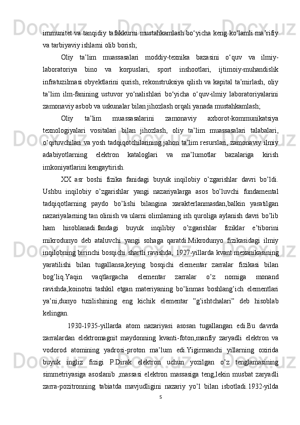 immunitet va tanqidiy tafakkurni mustahkamlash bo‘yicha keng ko‘lamli ma’rifiy
va tarbiyaviy ishlarni olib borish; 
Oliy   ta’lim   muassasalari   moddiy-texnika   bazasini   o‘quv   va   ilmiy-
laboratoriya   bino   va   korpuslari,   sport   inshootlari,   ijtimoiy-muhandislik
infratuzilmasi obyektlarini qurish, rekonstruksiya qilish va kapital ta’mirlash, oliy
ta’lim   ilm-fanining   ustuvor   yo‘nalishlari   bo‘yicha   o‘quv-ilmiy   laboratoriyalarini
zamonaviy asbob va uskunalar bilan jihozlash orqali yanada mustahkamlash;
Oliy   ta’lim   muassasalarini   zamonaviy   axborot-kommunikatsiya
texnologiyalari   vositalari   bilan   jihozlash,   oliy   ta’lim   muassasalari   talabalari,
o‘qituvchilari va yosh tadqiqotchilarining jahon ta’lim resurslari, zamonaviy ilmiy
adabiyotlarning   elektron   kataloglari   va   ma’lumotlar   bazalariga   kirish
imkoniyatlarini kengaytirish.
XX   asr   boshi   fizika   fanidagi   buyuk   inqilobiy   o’zgarishlar   davri   bo’ldi.
Ushbu   inqilobiy   o’zgarishlar   yangi   nazariyalarga   asos   bo’luvchi   fundamental
tadqiqotlarning   paydo   bo’lishi   bilangina   xarakterlanmasdan,balkin   yaratilgan
nazariyalarning tan olinish va ularni olimlarning ish quroliga aylanish davri bo’lib
ham   hisoblanadi.fandagi   buyuk   inqilibiy   o’zgarishlar   fiziklar   e’tiborini
mikrodunyo   deb   ataluvchi   yangi   sohaga   qaratdi.Mikrodunyo   fizikasidagi   ilmiy
inqilobning birinchi bosqichi shartli ravishda,   1927-yillarda kvant mexanikasining
yaratilishi   bilan   tugallansa,keying   bosqichi   elementar   zarralar   fizikasi   bilan
bog’liq.Yaqin   vaqtlargacha   elementar   zarralar   o’z   nomiga   monand
ravishda,koinotni   tashkil   etgan   materiyaning   bo’linmas   boshlang’ich   elementlari
ya’ni,dunyo   tuzilishining   eng   kichik   elementar   ”g’ishtchalari”   deb   hisoblab
kelingan.
            1930-1935-yillarda   atom   nazariyasi   asosan   tugallangan   edi.Bu   davrda
zarralardan   elektromagnit   maydonning   kvanti-foton,manfiy   zaryadli   elektron   va
vodorod   atomining   yadrosi-proton   ma’lum   edi.Yigirmanchi   yillarning   oxirida
buyuk   ingliz   fizigi   P.Dirak   elektron   uchun   yozilgan   o’z   tenglamasining
simmetriyasiga   asoslanib   ,massasi   elektron   massasiga   teng,lekin   musbat   zaryadli
zarra-pozitronning   tabiatda   mavjudligini   nazariy   yo’l   bilan   isbotladi.1932-yilda
5 