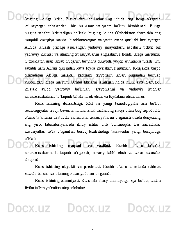 Bugungi   kunga   kelib,   Fizika   fani   bo’limlarining   ichida   eng   keng   o’rganib
kelinayotgan   sohalaridan     biri   bu   Atom   va   yadro   bo’limi   hisoblanadi.   Bunga
birgina   sababni   keltiradigan   bo’lsak,   bugungi   kunda   O’zbekiston   sharoitida   eng
muqobil   energiya   manbai   hisoblanayotgan   va   yaqin   orada   qurilishi   kutilayotgan
AESda   ishlash   prinsipi   asoslangan   yadroviy   jarayonlarni   asoslash   uchun   biz
yadroviy   kuchlar   va   ularning   xususiyatlarini   anglashimiz   kerak.   Bizga   ma’lumki
O’zbekiston uran ishlab chiqarish bo’yicha dunyoda yuqori o’rinlarda turadi. Shu
sababli   ham   AESni   qurishdan   katta   foyda   ko’rishimiz   mumkin.   Kelajakda   barpo
qilinadigan   AESga   malakali   kadrlarni   tayyorlash   ishlari   bugundan   boshlab
yuborilgani   bizga   ma’lum.   Ushbu   fikrlarni   jamlagan   holda   shuni   ayta   olamizki,
kelajak   avlod   yadroviy   bo’linish   jarayonlarini   va   yadroviy   kuchlar
xarakteristikalarini to’laqonli bilishi,idrok etishi va foydalana olishi zarur. 
Kurs   ishining   dolzarbligi.   XXI   asr   yangi   texnologiyalar   asri   bo’lib,
texnologiyalar   rivoji   bevosita   fundamental   fanlarning   rivoji   bilan   bog’liq.   Kuchli
o’zaro ta’sirlarni uzatuvchi zarrachalar xususiyatlarini o’rganish ustida dunyoning
eng   yirik   labaratoriyalarida   ilmiy   ishlar   olib   borilmoqda.   Bu   zarrachalar
xususiyatlari   to’la   o’rganilsa,   borliq   tuzilishidagi   tasavvurlar   yangi   bosqichiga
o’tiladi.
Kurs   ishining   maqsadi   va   vazifasi.   Kuchli   o’zaro   ta’sirlar
xarakteristikasini   to’laqonli   o’rganish,   nazariy   tahlil   etish   va   zarur   xulosalar
chiqarish.
Kurs   ishining   o byekti   va   predmeti.   Kuchli   o’zaro   ta’sirlarda   ishtirok
etuvchi barcha zarralarning xususiyatlarini o’rganish.
Kurs   ishining   ahamiyati.   Kurs   ishi   ilmiy   ahamiyatga   ega   bo’lib,   undan
fizika ta’lim yo’nalishining talabalari. 
7 