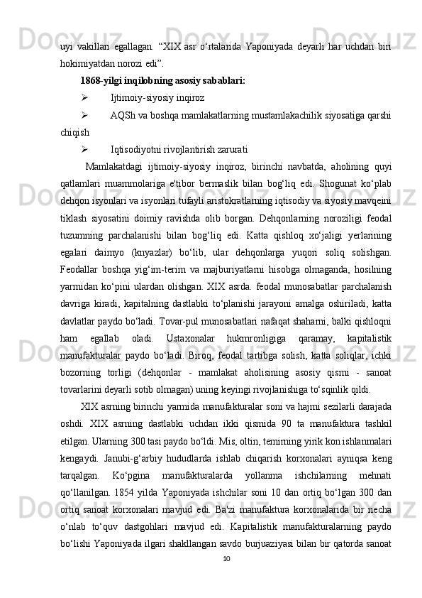 uyi   vakillari   egallagan.   “XIX   asr   o‘rtalarida   Yaponiyada   deyarli   har   uchdan   biri
hokimiyatdan norozi edi”. 
1868-yilgi inqilobning asosiy sabablari:
 Ijtimoiy-siyosiy inqiroz
 AQSh va boshqa mamlakatlarning mustamlakachilik siyosatiga qarshi
chiqish
 Iqtisodiyotni rivojlantirish zarurati
Mamlakatdagi   ijtimoiy-siyosiy   inqiroz,   birinchi   navbatda,   aholining   quyi
qatlamlari   muammolariga   e'tibor   bermaslik   bilan   bog‘liq   edi.   Shogunat   ko‘plab
dehqon isyonlari va isyonlari tufayli aristokratlarning iqtisodiy va siyosiy mavqeini
tiklash   siyosatini   doimiy   ravishda   olib   borgan.   Dehqonlarning   noroziligi   feodal
tuzumning   parchalanishi   bilan   bog‘liq   edi.   Katta   qishloq   xo‘jaligi   yerlarining
egalari   daimyo   (knyazlar)   bo‘lib,   ular   dehqonlarga   yuqori   soliq   solishgan.
Feodallar   boshqa   yig‘im-terim   va   majburiyatlarni   hisobga   olmaganda,   hosilning
yarmidan   ko‘pini   ulardan   olishgan.   XIX   asrda.   feodal   munosabatlar   parchalanish
davriga   kiradi,   kapitalning   dastlabki   to‘planishi   jarayoni   amalga   oshiriladi,   katta
davlatlar paydo bo‘ladi. Tovar-pul munosabatlari nafaqat shaharni, balki qishloqni
ham   egallab   oladi.   Ustaxonalar   hukmronligiga   qaramay,   kapitalistik
manufakturalar   paydo   bo‘ladi.   Biroq,   feodal   tartibga   solish,   katta   soliqlar,   ichki
bozorning   torligi   (dehqonlar   -   mamlakat   aholisining   asosiy   qismi   -   sanoat
tovarlarini deyarli sotib olmagan) uning keyingi rivojlanishiga to‘sqinlik qildi.
XIX asrning birinchi yarmida manufakturalar soni va hajmi sezilarli darajada
oshdi.   XIX   asrning   dastlabki   uchdan   ikki   qismida   90   ta   manufaktura   tashkil
etilgan. Ularning 300 tasi paydo bo‘ldi. Mis, oltin, temirning yirik kon ishlanmalari
kengaydi.   Janubi-g‘arbiy   hududlarda   ishlab   chiqarish   korxonalari   ayniqsa   keng
tarqalgan.   Ko‘pgina   manufakturalarda   yollanma   ishchilarning   mehnati
qo‘llanilgan.   1854   yilda   Yaponiyada   ishchilar   soni   10   dan   ortiq   bo‘lgan   300   dan
ortiq   sanoat   korxonalari   mavjud   edi.   Ba'zi   manufaktura   korxonalarida   bir   necha
o‘nlab   to‘quv   dastgohlari   mavjud   edi.   Kapitalistik   manufakturalarning   paydo
bo‘lishi Yaponiyada ilgari shakllangan savdo burjuaziyasi bilan bir qatorda sanoat
10 