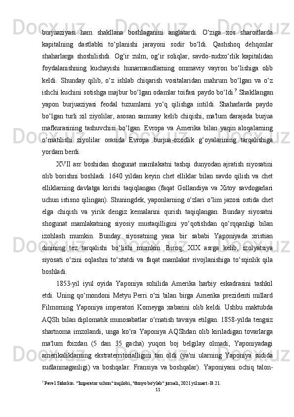 burjuaziyasi   ham   shakllana   boshlaganini   anglatardi.   O‘ziga   xos   sharoitlarda
kapitalning   dastlabki   to‘planishi   jarayoni   sodir   bo‘ldi.   Qashshoq   dehqonlar
shaharlarga   shoshilishdi.   Og‘ir   zulm,   og‘ir   soliqlar,   savdo-sudxo‘rlik   kapitalidan
foydalanishning   kuchayishi   hunarmandlarning   ommaviy   vayron   bo‘lishiga   olib
keldi.   Shunday   qilib,   o‘z   ishlab   chiqarish   vositalaridan   mahrum   bo‘lgan   va   o‘z
ishchi kuchini sotishga majbur bo‘lgan odamlar toifasi paydo bo‘ldi. 7
  Shakllangan
yapon   burjuaziyasi   feodal   tuzumlarni   yo‘q   qilishga   intildi.   Shaharlarda   paydo
bo‘lgan   turli   xil   ziyolilar,   asosan   samuray   kelib   chiqishi,   ma'lum   darajada   burjua
mafkurasining   tashuvchisi   bo‘lgan.   Evropa   va   Amerika   bilan   yaqin   aloqalarning
o‘rnatilishi   ziyolilar   orasida   Evropa   burjua-ozodlik   g‘oyalarining   tarqalishiga
yordam berdi.
XVII   asr   boshidan   shogunat   mamlakatni   tashqi   dunyodan   ajratish   siyosatini
olib   borishni   boshladi.   1640   yildan   keyin   chet   elliklar   bilan   savdo   qilish   va   chet
elliklarning   davlatga   kirishi   taqiqlangan   (faqat   Gollandiya   va   Xitoy   savdogarlari
uchun istisno qilingan). Shuningdek, yaponlarning o‘zlari o‘lim jazosi ostida chet
elga   chiqish   va   yirik   dengiz   kemalarini   qurish   taqiqlangan.   Bunday   siyosatni
shogunat   mamlakatning   siyosiy   mustaqilligini   yo‘qotishdan   qo‘rqqanligi   bilan
izohlash   mumkin.   Bunday   siyosatning   yana   bir   sababi   Yaponiyada   xristian
dinining   tez   tarqalishi   bo‘lishi   mumkin.   Biroq,   XIX   asrga   kelib,   izolyatsiya
siyosati   o‘zini   oqlashni   to‘xtatdi   va   faqat   mamlakat   rivojlanishiga   to‘sqinlik   qila
boshladi.
1853-yil   iyul   oyida   Yaponiya   sohilida   Amerika   harbiy   eskadrasini   tashkil
etdi.   Uning   qo‘mondoni   Metyu   Perri   o‘zi   bilan   birga   Amerika   prezidenti   millard
Filmorning   Yaponiya   imperatori   Komeyga   xabarini   olib   keldi.   Ushbu   maktubda
AQSh bilan diplomatik munosabatlar o‘rnatish tavsiya etilgan. 1858-yilda tengsiz
shartnoma   imzolandi,   unga   ko‘ra   Yaponiya   AQShdan   olib   kiriladigan   tovarlarga
ma'lum   foizdan   (5   dan   35   gacha)   yuqori   boj   belgilay   olmadi,   Yaponiyadagi
amerikaliklarning   ekstraterritorialligini   tan   oldi   (ya'ni   ularning   Yaponiya   sudida
sudlanmaganligi)   va   boshqalar.   Fransiya   va   boshqalar).   Yaponiyani   ochiq   talon-
7
  Pavel Sidorkin. "Imperator uchun" inqilobi, "dunyo bo'ylab" jurnali, 2021 yil mart.-B.21.
11 