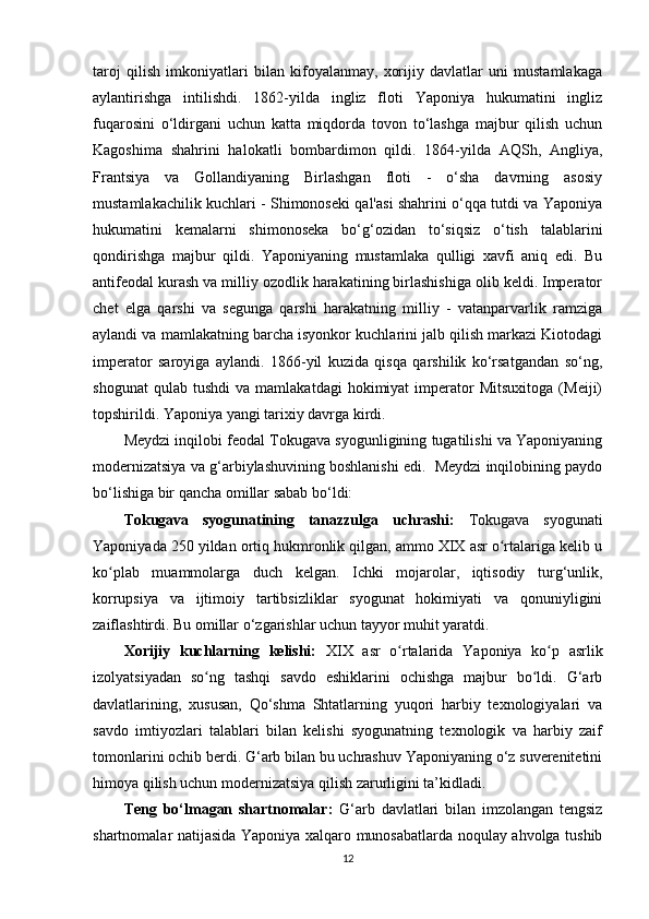 taroj   qilish   imkoniyatlari   bilan   kifoyalanmay,   xorijiy   davlatlar   uni   mustamlakaga
aylantirishga   intilishdi.   1862-yilda   ingliz   floti   Yaponiya   hukumatini   ingliz
fuqarosini   o‘ldirgani   uchun   katta   miqdorda   tovon   to‘lashga   majbur   qilish   uchun
Kagoshima   shahrini   halokatli   bombardimon   qildi.   1864-yilda   AQSh,   Angliya,
Frantsiya   va   Gollandiyaning   Birlashgan   floti   -   o‘sha   davrning   asosiy
mustamlakachilik kuchlari - Shimonoseki qal'asi shahrini o‘qqa tutdi va Yaponiya
hukumatini   kemalarni   shimonoseka   bo‘g‘ozidan   to‘siqsiz   o‘tish   talablarini
qondirishga   majbur   qildi.   Yaponiyaning   mustamlaka   qulligi   xavfi   aniq   edi.   Bu
antifeodal kurash va milliy ozodlik harakatining birlashishiga olib keldi. Imperator
chet   elga   qarshi   va   segunga   qarshi   harakatning   milliy   -   vatanparvarlik   ramziga
aylandi va mamlakatning barcha isyonkor kuchlarini jalb qilish markazi Kiotodagi
imperator   saroyiga   aylandi.   1866-yil   kuzida   qisqa   qarshilik   ko‘rsatgandan   so‘ng,
shogunat   qulab  tushdi   va   mamlakatdagi   hokimiyat   imperator   Mitsuxitoga   (Meiji)
topshirildi. Yaponiya yangi tarixiy davrga kirdi.
Meydzi inqilobi feodal Tokugava syogunligining tugatilishi va Yaponiyaning
modernizatsiya va g‘arbiylashuvining boshlanishi edi.  Meydzi inqilobining paydo
bo‘lishiga bir qancha omillar sabab bo‘ldi:
Tokugava   syogunatining   tanazzulga   uchrashi:   Tokugava   syogunati
Yaponiyada 250 yildan ortiq hukmronlik qilgan, ammo XIX asr o rtalariga kelib uʻ
ko plab   muammolarga   duch   kelgan.   Ichki   mojarolar,   iqtisodiy   turg‘unlik,	
ʻ
korrupsiya   va   ijtimoiy   tartibsizliklar   syogunat   hokimiyati   va   qonuniyligini
zaiflashtirdi. Bu omillar o‘zgarishlar uchun tayyor muhit yaratdi.
Xorijiy   kuchlarning   kelishi:   XIX   asr   o rtalarida   Yaponiya   ko p   asrlik	
ʻ ʻ
izolyatsiyadan   so ng   tashqi   savdo   eshiklarini   ochishga   majbur   bo ldi.   G‘arb	
ʻ ʻ
davlatlarining,   xususan,   Qo‘shma   Shtatlarning   yuqori   harbiy   texnologiyalari   va
savdo   imtiyozlari   talablari   bilan   kelishi   syogunatning   texnologik   va   harbiy   zaif
tomonlarini ochib berdi. G‘arb bilan bu uchrashuv Yaponiyaning o‘z suverenitetini
himoya qilish uchun modernizatsiya qilish zarurligini ta’kidladi.
Teng   bo‘lmagan   shartnomalar:   G‘arb   davlatlari   bilan   imzolangan   tengsiz
shartnomalar natijasida Yaponiya xalqaro munosabatlarda noqulay ahvolga tushib
12 