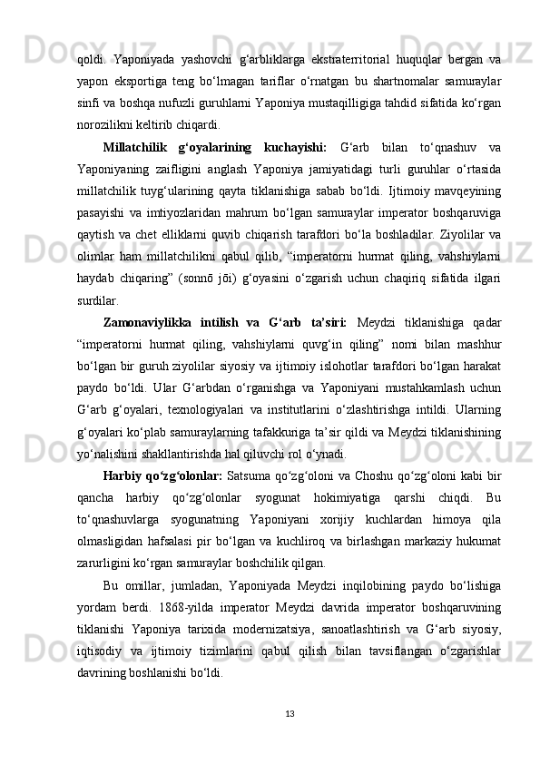 qoldi.   Yaponiyada   yashovchi   g‘arbliklarga   ekstraterritorial   huquqlar   bergan   va
yapon   eksportiga   teng   bo‘lmagan   tariflar   o‘rnatgan   bu   shartnomalar   samuraylar
sinfi va boshqa nufuzli guruhlarni Yaponiya mustaqilligiga tahdid sifatida ko‘rgan
norozilikni keltirib chiqardi.
Millatchilik   g‘oyalarining   kuchayishi:   G‘arb   bilan   to‘qnashuv   va
Yaponiyaning   zaifligini   anglash   Yaponiya   jamiyatidagi   turli   guruhlar   o‘rtasida
millatchilik   tuyg‘ularining   qayta   tiklanishiga   sabab   bo‘ldi.   Ijtimoiy   mavqeyining
pasayishi   va   imtiyozlaridan   mahrum   bo‘lgan   samuraylar   imperator   boshqaruviga
qaytish   va   chet   elliklarni   quvib   chiqarish   tarafdori   bo‘la   boshladilar.   Ziyolilar   va
olimlar   ham   millatchilikni   qabul   qilib,   “imperatorni   hurmat   qiling,   vahshiylarni
haydab   chiqaring”   (sonnō   jōi)   g‘oyasini   o‘zgarish   uchun   chaqiriq   sifatida   ilgari
surdilar.
Zamonaviylikka   intilish   va   G‘arb   ta’siri:   Meydzi   tiklanishiga   qadar
“imperatorni   hurmat   qiling,   vahshiylarni   quvg‘in   qiling”   nomi   bilan   mashhur
bo‘lgan bir guruh ziyolilar siyosiy va ijtimoiy islohotlar tarafdori bo‘lgan harakat
paydo   bo‘ldi.   Ular   G‘arbdan   o‘rganishga   va   Yaponiyani   mustahkamlash   uchun
G‘arb   g‘oyalari,   texnologiyalari   va   institutlarini   o‘zlashtirishga   intildi.   Ularning
g‘oyalari ko‘plab samuraylarning tafakkuriga ta’sir qildi va Meydzi tiklanishining
yo‘nalishini shakllantirishda hal qiluvchi rol o‘ynadi.
Harbiy qo zg olonlar:ʻ ʻ   Satsuma qo zg oloni va Choshu qo zg oloni kabi bir	ʻ ʻ ʻ ʻ
qancha   harbiy   qo zg olonlar   syogunat   hokimiyatiga   qarshi   chiqdi.   Bu	
ʻ ʻ
to‘qnashuvlarga   syogunatning   Yaponiyani   xorijiy   kuchlardan   himoya   qila
olmasligidan   hafsalasi   pir   bo‘lgan   va   kuchliroq   va   birlashgan   markaziy   hukumat
zarurligini ko‘rgan samuraylar boshchilik qilgan.
Bu   omillar,   jumladan,   Yaponiyada   Meydzi   inqilobining   paydo   bo‘lishiga
yordam   berdi.   1868-yilda   imperator   Meydzi   davrida   imperator   boshqaruvining
tiklanishi   Yaponiya   tarixida   modernizatsiya,   sanoatlashtirish   va   G‘arb   siyosiy,
iqtisodiy   va   ijtimoiy   tizimlarini   qabul   qilish   bilan   tavsiflangan   o‘zgarishlar
davrining boshlanishi bo‘ldi.
13 