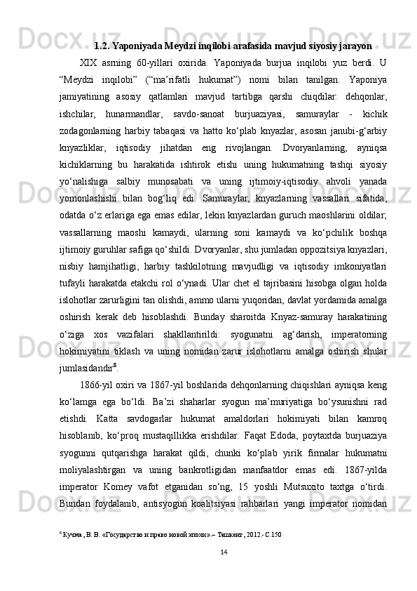 1.2. Yaponiyada Meydzi inqilobi arafasida mavjud siyosiy jarayon
XIX   asrning   60-yillari   oxirida.   Yaponiyada   burjua   inqilobi   yuz   berdi.   U
“Meydzi   inqilobi”   (“ma’rifatli   hukumat”)   nomi   bilan   tanilgan.   Yaponiya
jamiyatining   asosiy   qatlamlari   mavjud   tartibga   qarshi   chiqdilar:   dehqonlar,
ishchilar,   hunarmandlar,   savdo-sanoat   burjuaziyasi,   samuraylar   -   kichik
zodagonlarning   harbiy   tabaqasi   va   hatto   ko‘plab   knyazlar,   asosan   janubi-g‘arbiy
knyazliklar,   iqtisodiy   jihatdan   eng   rivojlangan.   Dvoryanlarning,   ayniqsa
kichiklarning   bu   harakatida   ishtirok   etishi   uning   hukumatning   tashqi   siyosiy
yo‘nalishiga   salbiy   munosabati   va   uning   ijtimoiy-iqtisodiy   ahvoli   yanada
yomonlashishi   bilan   bog‘liq   edi.   Samuraylar,   knyazlarning   vassallari   sifatida,
odatda o‘z erlariga ega emas edilar, lekin knyazlardan guruch maoshlarini oldilar;
vassallarning   maoshi   kamaydi,   ularning   soni   kamaydi   va   ko‘pchilik   boshqa
ijtimoiy guruhlar safiga qo‘shildi. Dvoryanlar, shu jumladan oppozitsiya knyazlari,
nisbiy   hamjihatligi,   harbiy   tashkilotning   mavjudligi   va   iqtisodiy   imkoniyatlari
tufayli   harakatda etakchi  rol  o‘ynadi. Ular   chet  el  tajribasini   hisobga   olgan holda
islohotlar zarurligini tan olishdi, ammo ularni yuqoridan, davlat yordamida amalga
oshirish   kerak   deb   hisoblashdi.   Bunday   sharoitda   Knyaz-samuray   harakatining
o‘ziga   xos   vazifalari   shakllantirildi:   syogunatni   ag‘darish,   imperatorning
hokimiyatini   tiklash   va   uning   nomidan   zarur   islohotlarni   amalga   oshirish   shular
jumlasidandir 8
.
1866-yil oxiri va 1867-yil boshlarida dehqonlarning chiqishlari ayniqsa keng
ko‘lamga   ega   bo‘ldi.   Ba’zi   shaharlar   syogun   ma’muriyatiga   bo‘ysunishni   rad
etishdi.   Katta   savdogarlar   hukumat   amaldorlari   hokimiyati   bilan   kamroq
hisoblanib,   ko‘proq   mustaqillikka   erishdilar.   Faqat   Edoda,   poytaxtda   burjuaziya
syogunni   qutqarishga   harakat   qildi,   chunki   ko‘plab   yirik   firmalar   hukumatni
moliyalashtirgan   va   uning   bankrotligidan   manfaatdor   emas   edi.   1867-yilda
imperator   Komey   vafot   etganidan   so‘ng,   15   yoshli   Mutsuxito   taxtga   o‘tirdi.
Bundan   foydalanib,   antisyogun   koalitsiyasi   rahbarlari   yangi   imperator   nomidan
8
  Кучма, В. В. «Государство и право новой эпохи».– Ташкент, 2012.- C .150
14 