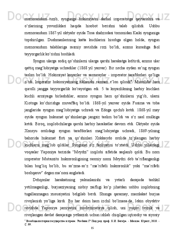 memorandum   tuzib,   syogunga   hokimiyatni   darhol   imperatorga   qaytarishni   va
o‘zlarining   yovuzliklari   haqida   hisobot   berishni   talab   qilishdi.   Ushbu
memorandum 1867-yil oktyabr oyida Tosa shahzodasi tomonidan Kaiki syoguniga
topshirilgan.   Dushmanlarining   katta   kuchlarini   hisobga   olgan   holda,   syogun
memorandum   talablariga   rasmiy   ravishda   rozi   bo‘ldi,   ammo   kurashga   faol
tayyorgarlik ko‘rishni boshladi.
Syogun ularga sodiq qo‘shinlarni ularga qarshi harakatga keltirdi, ammo ular
qattiq mag‘lubiyatga uchradilar (1868 yil  yanvar). Bir necha oydan so‘ng syogun
taslim   bo‘ldi.   Hokimiyat   knyazlar   va   samuraylar   -   imperator   tarafdorlari   qo‘liga
o‘tdi.   Imperator   hokimiyatining   tiklanishi   rasman   e’lon   qilindi 9
.   Muxolifat   ham
qurolli   jangga   tayyorgarlik   ko‘rayotgan   edi.   5   ta   knyazlikning   harbiy   kuchlari
kuchli   armiyaga   birlashdilar,   ammo   syogun   ham   qo‘shinlarni   yig‘ib,   ularni
Kiotoga   ko‘chirishga   muvaffaq   bo‘ldi.   1868-yil   yanvar   oyida   Fusima   va   toba
janglarida   syogun   mag‘lubiyatga   uchradi   va   Edoga   qochib   ketdi.   1868-yil   may
oyida   syogun   hukumat   qo‘shinlariga   jangsiz   taslim   bo‘ldi   va   o‘z   nasl   mulkiga
ketdi.   Biroq,   inqilobchilarga   qarshi   harbiy   harakatlar   davom   etdi.   Oktyabr   oyida
Xonsyu   orolidagi   syogun   tarafdorlari   mag‘lubiyatga   uchradi,   1869-yilning
bahorida   hukumat   floti   va   qo‘shinlari   Xokkaydo   orolida   to‘plangan   harbiy
kuchlarni   mag‘lub   qildilar.   Syogunat   o‘z   faoliyatini   to‘xtatdi.   Ushbu   yillardagi
voqealar   Yaponiya   tarixida   “Meydzi”   inqilobi   sifatida   saqlanib   qoldi.   Bu   nom
imperator   Mutsuxito   hukmronligining   rasmiy   nomi   Meydzi   deb   ta’riflanganligi
bilan   bog‘liq   bo‘lib,   bu   so‘zma-so‘z   “ma’rifatli   hukmronlik”   yoki   “ma’rifatli
boshqaruv” degan ma’noni anglatadi.
Dehqonlar   harakatining   yakunlanishi   va   yetarli   darajada   tashkil
yetilmaganligi,   burjuaziyaning   nisbiy   zaifligi   ko‘p   jihatdan   ushbu   inqilobning
tugallanmagan   xususiyatini   belgilab   berdi.   Shunga   qaramay,   mamlakat   burjua
rivojlanish   yo‘liga   kirdi.   Bu   har   doim   ham   izchil   bo‘lmasa-da,   lekin   obyektiv
ravishda   Yaponiya   jamiyatini   modernizatsiya   qilish,   uni   yuqori   texnik   va
rivojlangan davlat darajasiga yetkazish uchun ishlab chiqilgan iqtisodiy va siyosiy
9
  Всеобщая история государства и права: Учебник Г' Под ред. проф. К.И. Бато'ра. - Москва: Юрист, 2018. -
С. 99.
15 