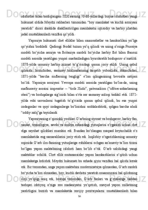 islohotlar bilan tasdiqlangan. XIX asrning 70-80-yillardagi burjua islohotlari yangi
hukumat   oldida   Meydzi   rahbarlari   tomonidan   “boy   mamlakat   va   kuchli   armiyani
yaratish”   shiori   shaklida   shakllantirilgan   mamlakatni   iqtisodiy   va   harbiy   jihatdan
jadal mustahkamlash vazifasi qo‘yildi.
Yaponiya   hukumati   chet   elliklar   bilan   munosabatlar   va   hamkorlikni   yo‘lga
qo‘yishni  boshladi.  Qadimgi   feodal  tuzum   yo‘q  qilindi   va uning  o‘rniga  Prussiya
modeli   bo‘yicha   armiya   va   Britaniya   modeli   bo‘yicha   harbiy   flot   bilan   fransuz
modeli asosida yaratilgan yuqori markazlashgan byurokratik boshqaruv o‘rnatildi.
1878-yilda   umumiy   harbiy   xizmat   to‘g‘risidagi   qonun   joriy   etildi.   Uning   qabul
qilinishi,   birinchidan,   samuray   tuzilmalarining   tarqatib   yuborilishi,   ikkinchidan,
1871-yilda   “barcha   sinflarning   tengligi”   e’lon   qilinganining   bevosita   natijasi
bo‘ldi.   Yaponiya   armiyasi   Yevropa   modeli   asosida   yaratilgan   bo‘lsa-da,   uning
mafkuraviy   asosini   imperator   –   “tirik   Xudo”,   paternalizm   (“ofitser-askarlarning
otasi”)  va boshqalarga sig‘inish bilan o‘rta asr  samuray axloqi tashkil  etdi. 1872-
yilda   eski   unvonlarni   tugatish   to‘g‘risida   qonun   qabul   qilindi,   bu   esa   yuqori
zodagonlar   va   quyi   zodagonlarga   bo‘linishni   soddalashtirdi,   qolgan   barcha   aholi
“oddiy xalq”ga tayinlandi.
Yaponiyaning o‘qimishli yoshlari G‘arbning siyosat va boshqaruv, harbiy fan,
sanoat, texnologiya, savdo va moliya sohasidagi  yutuqlarini o‘rganish uchun chet
elga   sayohat   qilishlari   mumkin   edi.   Bundan   ko‘zlangan   maqsad   keyinchalik   o‘z
mamlakatida eng samaralilarini joriy etish edi. Inqilobiy o‘zgarishlarning umumiy
oqimida G‘arb ilm-fanining yutuqlariga eshiklarni ochgan an’anaviy ta’lim tizimi
bo‘lgan   yapon   maktabining   islohoti   ham   bo‘lib   o‘tdi.   G‘arb   uslubidagi   yangi
maktablar   ochildi.   Chet   ellik   mutaxassislar   yapon   hamkasblarini   o‘qitish   uchun
mamlakatga kelishdi. Meydzi hukumati bu sohada qiyin vazifani hal qilishi kerak
edi. Bir tomondan, unga yapon maktabini modernizatsiya qilmasdan, G‘arb modeli
bo‘yicha ta’lim olmasdan, boy, kuchli davlatni yaratish muammosini hal qilishning
iloji   yo‘qligi   aniq   edi,   boshqa   tomondan,   G‘arb   fanlari   va   g‘oyalariga   haddan
tashqari   ishtiyoq   o‘ziga   xos   madaniyatni   yo‘qotish,   mavjud   yapon   millatining
yaxlitligini   buzish   va   mamlakatda   xorijiy   pozitsiyalarni   mustahkamlash   bilan
16 