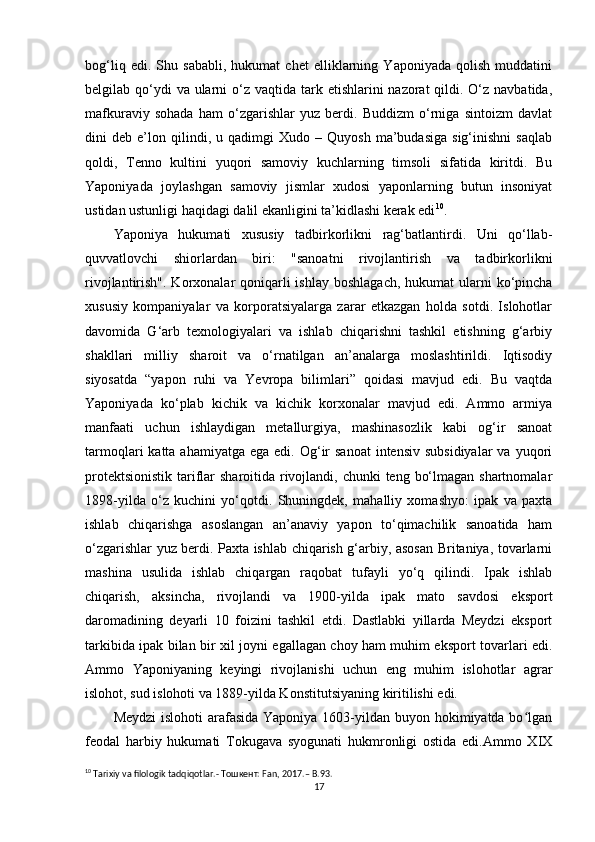 bog‘liq   edi.   Shu   sababli,   hukumat   chet   elliklarning   Yaponiyada   qolish   muddatini
belgilab qo‘ydi  va  ularni  o‘z vaqtida tark etishlarini  nazorat  qildi. O‘z navbatida,
mafkuraviy   sohada   ham   o‘zgarishlar   yuz   berdi.   Buddizm   o‘rniga   sintoizm   davlat
dini   deb   e’lon   qilindi,  u   qadimgi   Xudo   –  Quyosh   ma’budasiga   sig‘inishni   saqlab
qoldi,   Tenno   kultini   yuqori   samoviy   kuchlarning   timsoli   sifatida   kiritdi.   Bu
Yaponiyada   joylashgan   samoviy   jismlar   xudosi   yaponlarning   butun   insoniyat
ustidan ustunligi haqidagi dalil ekanligini ta’kidlashi kerak edi 10
.
Yaponiya   hukumati   xususiy   tadbirkorlikni   rag‘batlantirdi.   Uni   qo‘llab-
quvvatlovchi   shiorlardan   biri:   "sanoatni   rivojlantirish   va   tadbirkorlikni
rivojlantirish". Korxonalar  qoniqarli  ishlay  boshlagach,  hukumat  ularni  ko‘pincha
xususiy   kompaniyalar   va   korporatsiyalarga   zarar   etkazgan   holda   sotdi.   Islohotlar
davomida   G‘arb   texnologiyalari   va   ishlab   chiqarishni   tashkil   etishning   g‘arbiy
shakllari   milliy   sharoit   va   o‘rnatilgan   an’analarga   moslashtirildi.   Iqtisodiy
siyosatda   “yapon   ruhi   va   Yevropa   bilimlari”   qoidasi   mavjud   edi.   Bu   vaqtda
Yaponiyada   ko‘plab   kichik   va   kichik   korxonalar   mavjud   edi.   Ammo   armiya
manfaati   uchun   ishlaydigan   metallurgiya,   mashinasozlik   kabi   og‘ir   sanoat
tarmoqlari  katta  ahamiyatga  ega  edi. Og‘ir  sanoat  intensiv  subsidiyalar  va  yuqori
protektsionistik  tariflar  sharoitida rivojlandi, chunki  teng bo‘lmagan shartnomalar
1898-yilda   o‘z   kuchini   yo‘qotdi.   Shuningdek,   mahalliy   xomashyo:   ipak   va   paxta
ishlab   chiqarishga   asoslangan   an’anaviy   yapon   to‘qimachilik   sanoatida   ham
o‘zgarishlar yuz berdi. Paxta ishlab chiqarish g‘arbiy, asosan Britaniya, tovarlarni
mashina   usulida   ishlab   chiqargan   raqobat   tufayli   yo‘q   qilindi.   Ipak   ishlab
chiqarish,   aksincha,   rivojlandi   va   1900-yilda   ipak   mato   savdosi   eksport
daromadining   deyarli   10   foizini   tashkil   etdi.   Dastlabki   yillarda   Meydzi   eksport
tarkibida ipak bilan bir xil joyni egallagan choy ham muhim eksport tovarlari edi.
Ammo   Yaponiyaning   keyingi   rivojlanishi   uchun   eng   muhim   islohotlar   agrar
islohot, sud islohoti va 1889-yilda Konstitutsiyaning kiritilishi edi.
Meydzi  islohoti  arafasida Yaponiya 1603-yildan buyon hokimiyatda bo lganʻ
feodal   harbiy   hukumati   Tokugava   syogunati   hukmronligi   ostida   edi.Ammo   XIX
10
  Tarixiy   va   filologik   tadqiqotlar .- Тошкент:  Fan , 2017.–  B .93.
17 