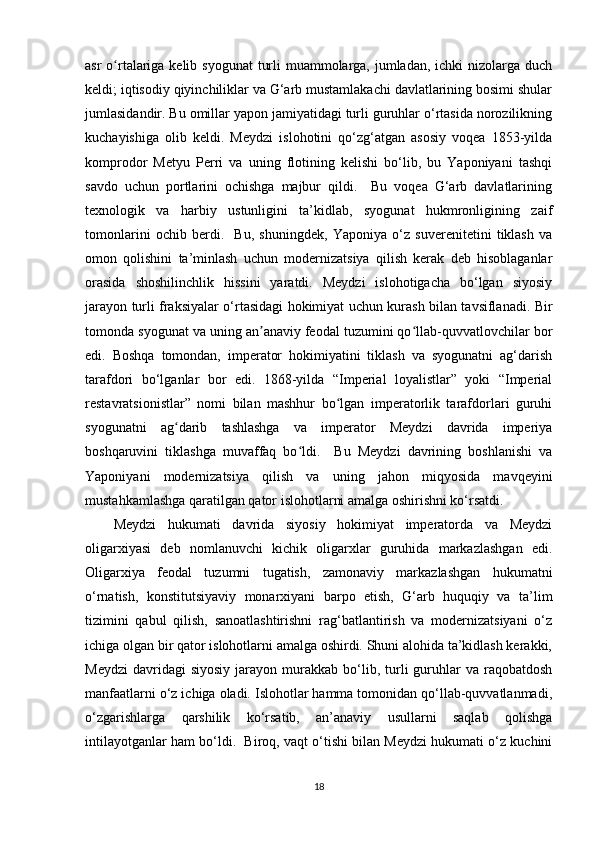 asr  o rtalariga kelib syogunat  turli muammolarga, jumladan, ichki  nizolarga duchʻ
keldi; iqtisodiy qiyinchiliklar va G‘arb mustamlakachi davlatlarining bosimi shular
jumlasidandir. Bu omillar yapon jamiyatidagi turli guruhlar o‘rtasida norozilikning
kuchayishiga   olib   keldi.   Meydzi   islohotini   qo‘zg‘atgan   asosiy   voqea   1853-yilda
komprodor   Metyu   Perri   va   uning   flotining   kelishi   bo‘lib,   bu   Yaponiyani   tashqi
savdo   uchun   portlarini   ochishga   majbur   qildi.     Bu   voqea   G‘arb   davlatlarining
texnologik   va   harbiy   ustunligini   ta’kidlab,   syogunat   hukmronligining   zaif
tomonlarini   ochib   berdi.     Bu,   shuningdek,   Yaponiya   o‘z   suverenitetini   tiklash   va
omon   qolishini   ta’minlash   uchun   modernizatsiya   qilish   kerak   deb   hisoblaganlar
orasida   shoshilinchlik   hissini   yaratdi.   Meydzi   islohotigacha   bo‘lgan   siyosiy
jarayon turli fraksiyalar o‘rtasidagi hokimiyat uchun kurash bilan tavsiflanadi. Bir
tomonda syogunat va uning an anaviy feodal tuzumini qo llab-quvvatlovchilar bor	
ʼ ʻ
edi.   Boshqa   tomondan,   imperator   hokimiyatini   tiklash   va   syogunatni   ag‘darish
tarafdori   bo‘lganlar   bor   edi.   1868-yilda   “Imperial   loyalistlar”   yoki   “Imperial
restavratsionistlar”   nomi   bilan   mashhur   bo lgan   imperatorlik   tarafdorlari   guruhi	
ʻ
syogunatni   ag darib   tashlashga   va   imperator   Meydzi   davrida   imperiya	
ʻ
boshqaruvini   tiklashga   muvaffaq   bo ldi.     Bu   Meydzi   davrining   boshlanishi   va	
ʻ
Yaponiyani   modernizatsiya   qilish   va   uning   jahon   miqyosida   mavqeyini
mustahkamlashga qaratilgan qator islohotlarni amalga oshirishni ko‘rsatdi.
Meydzi   hukumati   davrida   siyosiy   hokimiyat   imperatorda   va   Meydzi
oligarxiyasi   deb   nomlanuvchi   kichik   oligarxlar   guruhida   markazlashgan   edi.
Oligarxiya   feodal   tuzumni   tugatish,   zamonaviy   markazlashgan   hukumatni
o‘rnatish,   konstitutsiyaviy   monarxiyani   barpo   etish,   G‘arb   huquqiy   va   ta’lim
tizimini   qabul   qilish,   sanoatlashtirishni   rag‘batlantirish   va   modernizatsiyani   o‘z
ichiga olgan bir qator islohotlarni amalga oshirdi. Shuni alohida ta’kidlash kerakki,
Meydzi   davridagi  siyosiy  jarayon  murakkab   bo‘lib,  turli   guruhlar   va  raqobatdosh
manfaatlarni o‘z ichiga oladi. Islohotlar hamma tomonidan qo‘llab-quvvatlanmadi,
o‘zgarishlarga   qarshilik   ko‘rsatib,   an’anaviy   usullarni   saqlab   qolishga
intilayotganlar ham bo‘ldi.  Biroq, vaqt o‘tishi bilan Meydzi hukumati o‘z kuchini
18 