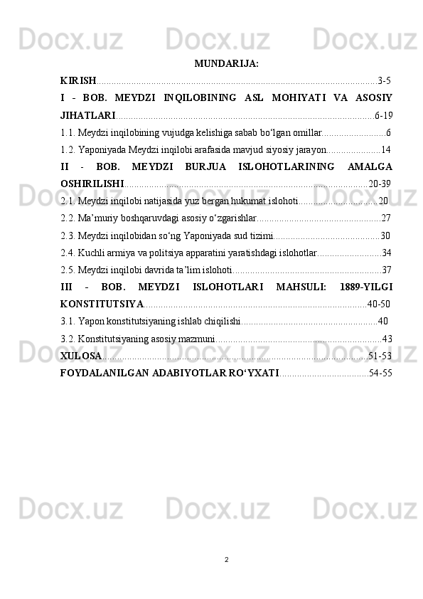 MUNDARIJA:
KIRISH .................................................................................................................3-5
I   -   BOB.   MEYDZI   INQILOBINING   ASL   MOHIYATI   VA   ASOSIY
JIHATLARI ........................................................................................................6-19
1.1. Meydzi inqilobining vujudga kelishiga sabab bo‘lgan omillar..........................6
1.2. Yaponiyada Meydzi inqilobi arafasida mavjud siyosiy jarayon......................14
II   -   BOB.   MEYDZI   BURJUA   ISLOHOTLARINING   AMALGA
OSHIRILISHI ..................................................................................................20-39
2.1. Meydzi inqilobi natijasida yuz bergan hukumat islohoti................................20
2.2. Ma’muriy boshqaruvdagi asosiy o‘zgarishlar..................................................27
2.3. Meydzi inqilobidan so‘ng Yaponiyada sud tizimi...........................................30
2.4. Kuchli armiya va politsiya apparatini yaratishdagi islohotlar..........................34
2.5. Meydzi inqilobi davrida ta’lim islohoti............................................................37
III   -   BOB.   MEYDZI   ISLOHOTLARI   MAHSULI:   1889-YILGI
KONSTITUTSIYA ..........................................................................................40-50
3.1. Yapon konstitutsiyaning ishlab chiqilishi.......................................................40
3.2. Konstitutsiyaning asosiy mazmuni...................................................................43
XULOSA ...........................................................................................................51-53
FOYDALANILGAN ADABIYOTLAR RO‘YXATI ....................................54-55
2 