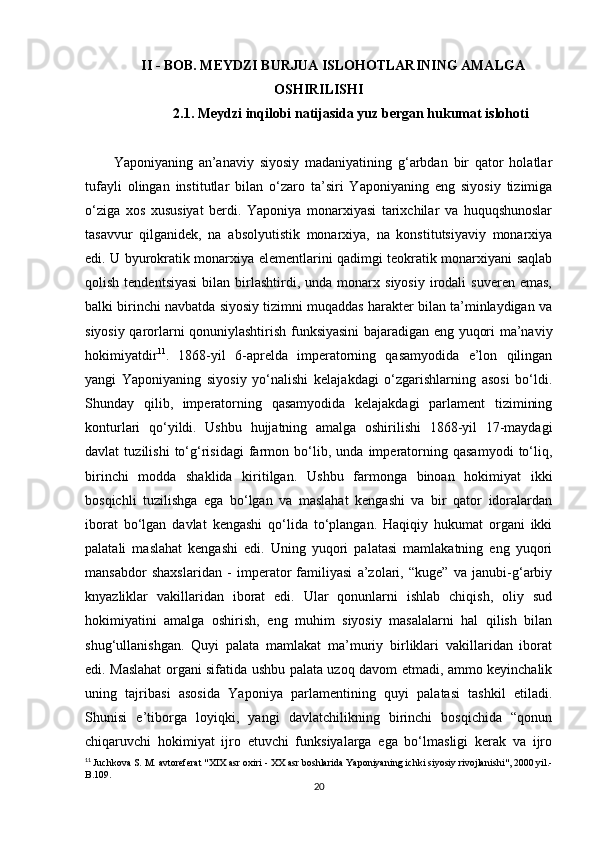 II - BOB. MEYDZI BURJUA ISLOHOTLARINING AMALGA
OSHIRILISHI
2.1. Meydzi inqilobi natijasida yuz bergan hukumat islohoti
Yaponiyaning   an’anaviy   siyosiy   madaniyatining   g‘arbdan   bir   qator   holatlar
tufayli   olingan   institutlar   bilan   o‘zaro   ta’siri   Yaponiyaning   eng   siyosiy   tizimiga
o‘ziga   xos   xususiyat   berdi.   Yaponiya   monarxiyasi   tarixchilar   va   huquqshunoslar
tasavvur   qilganidek,   na   absolyutistik   monarxiya,   na   konstitutsiyaviy   monarxiya
edi. U byurokratik monarxiya elementlarini qadimgi teokratik monarxiyani saqlab
qolish  tendentsiyasi  bilan  birlashtirdi,  unda  monarx  siyosiy  irodali   suveren  emas,
balki birinchi navbatda siyosiy tizimni muqaddas harakter bilan ta’minlaydigan va
siyosiy qarorlarni qonuniylashtirish funksiyasini  bajaradigan eng yuqori ma’naviy
hokimiyatdir 11
.   1868-yil   6-aprelda   imperatorning   qasamyodida   e’lon   qilingan
yangi   Yaponiyaning   siyosiy   yo‘nalishi   kelajakdagi   o‘zgarishlarning   asosi   bo‘ldi.
Shunday   qilib,   imperatorning   qasamyodida   kelajakdagi   parlament   tizimining
konturlari   qo‘yildi.   Ushbu   hujjatning   amalga   oshirilishi   1868-yil   17-maydagi
davlat   tuzilishi   to‘g‘risidagi   farmon   bo‘lib,   unda   imperatorning   qasamyodi   to‘liq,
birinchi   modda   shaklida   kiritilgan.   Ushbu   farmonga   binoan   hokimiyat   ikki
bosqichli   tuzilishga   ega   bo‘lgan   va   maslahat   kengashi   va   bir   qator   idoralardan
iborat   bo‘lgan   davlat   kengashi   qo‘lida   to‘plangan.   Haqiqiy   hukumat   organi   ikki
palatali   maslahat   kengashi   edi.   Uning   yuqori   palatasi   mamlakatning   eng   yuqori
mansabdor   shaxslaridan   -   imperator   familiyasi   a’zolari,   “kuge”   va   janubi-g‘arbiy
knyazliklar   vakillaridan   iborat   edi.   Ular   qonunlarni   ishlab   chiqish,   oliy   sud
hokimiyatini   amalga   oshirish,   eng   muhim   siyosiy   masalalarni   hal   qilish   bilan
shug‘ullanishgan.   Quyi   palata   mamlakat   ma’muriy   birliklari   vakillaridan   iborat
edi. Maslahat organi sifatida ushbu palata uzoq davom etmadi, ammo keyinchalik
uning   tajribasi   asosida   Yaponiya   parlamentining   quyi   palatasi   tashkil   etiladi.
Shunisi   e’tiborga   loyiqki,   yangi   davlatchilikning   birinchi   bosqichida   “qonun
chiqaruvchi   hokimiyat   ijro   etuvchi   funksiyalarga   ega   bo‘lmasligi   kerak   va   ijro
11
  Juchkova   S .  M .  avtoreferat  " XIX   asr   oxiri  -  XX   asr   boshlarida   Yaponiyaning   ichki   siyosiy   rivojlanishi ", 2000  yil .-
B .109.
20 