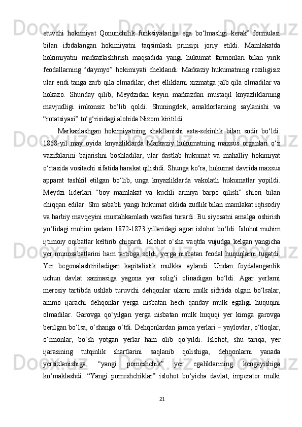 etuvchi   hokimiyat   Qonunchilik   funksiyalariga   ega   bo‘lmasligi   kerak”   formulasi
bilan   ifodalangan   hokimiyatni   taqsimlash   prinsipi   joriy   etildi.   Mamlakatda
hokimiyatni   markazlashtirish   maqsadida   yangi   hukumat   farmonlari   bilan   yirik
feodallarning   “daymyo”   hokimiyati   cheklandi:   Markaziy   hukumatning   roziligisiz
ular endi tanga zarb qila olmadilar, chet elliklarni xizmatga jalb qila olmadilar va
hokazo.   Shunday   qilib,   Meydzidan   keyin   markazdan   mustaqil   knyazliklarning
mavjudligi   imkonsiz   bo‘lib   qoldi.   Shuningdek,   amaldorlarning   saylanishi   va
“rotatsiyasi” to‘g‘risidagi alohida Nizom kiritildi.
Markazlashgan   hokimiyatning   shakllanishi   asta-sekinlik   bilan   sodir   bo‘ldi.
1868-yil   may   oyida   knyazliklarda   Markaziy   hukumatning   maxsus   organlari   o‘z
vazifalarini   bajarishni   boshladilar,   ular   dastlab   hukumat   va   mahalliy   hokimiyat
o‘rtasida vositachi sifatida harakat qilishdi. Shunga ko‘ra, hukumat davrida maxsus
apparat   tashkil   etilgan   bo‘lib,   unga   knyazliklarda   vakolatli   hukumatlar   yopildi.
Meydzi   liderlari   “boy   mamlakat   va   kuchli   armiya   barpo   qilish”   shiori   bilan
chiqqan edilar. Shu sababli yangi hukumat oldida zudlik bilan mamlakat iqtisodiy
va harbiy mavqeyini mustahkamlash vazifasi turardi. Bu siyosatni amalga oshirish
yo‘lidagi muhim qadam 1872-1873 yillaridagi agrar islohot bo‘ldi. Islohot muhim
ijtimoiy oqibatlar  keltirib chiqardi. Islohot  o‘sha vaqtda  vujudga  kelgan yangicha
yer   munosabatlarini   ham   tartibga   soldi,   yerga   nisbatan   feodal   huquqlarni   tugatdi.
Yer   begonalashtiriladigan   kapitalistik   mulkka   aylandi.   Undan   foydalanganlik
uchun   davlat   xazinasiga   yagona   yer   solig‘i   olinadigan   bo‘ldi.   Agar   yerlarni
merosiy   tartibda   ushlab   turuvchi   dehqonlar   ularni   mulk   sifatida   olgan   bo‘lsalar,
ammo   ijarachi   dehqonlar   yerga   nisbatan   hech   qanday   mulk   egaligi   huquqini
olmadilar.   Garovga   qo‘yilgan   yerga   nisbatan   mulk   huquqi   yer   kimga   garovga
berilgan bo‘lsa, o‘shanga o‘tdi. Dehqonlardan jamoa yerlari – yaylovlar, o‘tloqlar,
o‘rmonlar,   bo‘sh   yotgan   yerlar   ham   olib   qo‘yildi.   Islohot,   shu   tariqa,   yer
ijarasining   tutqinlik   shartlarini   saqlanib   qolishiga,   dehqonlarni   yanada
yersizlanishiga,   “yangi   pomeshchik”   yer   egaliklarining   kengayishiga
ko‘maklashdi.   “Yangi   pomeshchiklar”   islohot   bo‘yicha   davlat,   imperator   mulki
21 