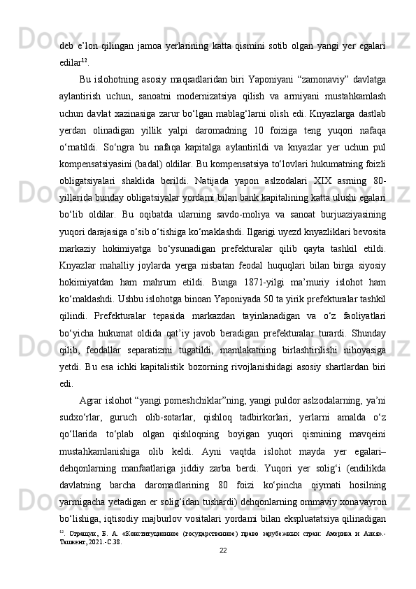 deb   e’lon   qilingan   jamoa   yerlarining   katta   qismini   sotib   olgan   yangi   yer   egalari
edilar 12
.
Bu   islohotning   asosiy   maqsadlaridan   biri   Yaponiyani   “zamonaviy”   davlatga
aylantirish   uchun,   sanoatni   modernizatsiya   qilish   va   armiyani   mustahkamlash
uchun  davlat  xazinasiga  zarur   bo‘lgan  mablag‘larni   olish   edi.  Knyazlarga  dastlab
yerdan   olinadigan   yillik   yalpi   daromadning   10   foiziga   teng   yuqori   nafaqa
o‘rnatildi.   So‘ngra   bu   nafaqa   kapitalga   aylantirildi   va   knyazlar   yer   uchun   pul
kompensatsiyasini (badal) oldilar. Bu kompensatsiya to‘lovlari hukumatning foizli
obligatsiyalari   shaklida   berildi.   Natijada   yapon   aslzodalari   XIX   asrning   80-
yillarida bunday obligatsiyalar yordami bilan bank kapitalining katta ulushi egalari
bo‘lib   oldilar.   Bu   oqibatda   ularning   savdo-moliya   va   sanoat   burjuaziyasining
yuqori darajasiga o‘sib o‘tishiga ko‘maklashdi. Ilgarigi uyezd knyazliklari bevosita
markaziy   hokimiyatga   bo‘ysunadigan   prefekturalar   qilib   qayta   tashkil   etildi.
Knyazlar   mahalliy   joylarda   yerga   nisbatan   feodal   huquqlari   bilan   birga   siyosiy
hokimiyatdan   ham   mahrum   etildi.   Bunga   1871-yilgi   ma’muriy   islohot   ham
ko‘maklashdi. Ushbu islohotga binoan Yaponiyada 50 ta yirik prefekturalar tashkil
qilindi.   Prefekturalar   tepasida   markazdan   tayinlanadigan   va   o‘z   faoliyatlari
bo‘yicha   hukumat   oldida   qat’iy   javob   beradigan   prefekturalar   turardi.   Shunday
qilib,   feodallar   separatizmi   tugatildi,   mamlakatning   birlashtirilishi   nihoyasiga
yetdi.   Bu   esa   ichki   kapitalistik   bozorning   rivojlanishidagi   asosiy   shartlardan   biri
edi.
Agrar islohot “yangi pomeshchiklar”ning, yangi puldor aslzodalarning, ya’ni
sudxo‘rlar,   guruch   olib-sotarlar,   qishloq   tadbirkorlari,   yerlarni   amalda   o‘z
qo‘llarida   to‘plab   olgan   qishloqning   boyigan   yuqori   qismining   mavqeini
mustahkamlanishiga   olib   keldi.   Ayni   vaqtda   islohot   mayda   yer   egalari–
dehqonlarning   manfaatlariga   jiddiy   zarba   berdi.   Yuqori   yer   solig‘i   (endilikda
davlatning   barcha   daromadlarining   80   foizi   ko‘pincha   qiymati   hosilning
yarmigacha yetadigan er solig‘idan tushardi) dehqonlarning ommaviy xonavayron
bo‘lishiga, iqtisodiy majburlov vositalari yordami bilan ekspluatatsiya qilinadigan
12
.   Страшун,   Б.   А.   «Конституционное   (государственное)   право   зарубежных   стран:   Америка   и   Азия».-
Ташкент, 2021.- C .38.
22 