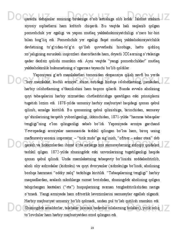 ijarachi   dehqonlar   sonining   birdaniga   o‘sib   ketishiga   olib   keldi.   Islohot   muhim
siyosiy   oqibatlarni   ham   keltirib   chiqardi.   Bu   vaqtda   hali   saqlanib   qolgan
pomeshchik   yer   egaligi   va   yapon   mutlaq   yakkahokimiyatchiligi   o‘zaro   bir-biri
bilan   bog‘liq   edi.   Pomeshchik   yer   egaligi   faqat   mutlaq   yakkahokimiyatchilik
davlatining   to‘g‘ridan-to‘g‘ri   qo‘llab   quvvatlashi   hisobiga,   hatto   qishloq
xo‘jaligining surunkali inqirozlari sharoitlarida ham, deyarli XX asrning o‘rtalariga
qadar   daxlsiz   qolishi   mumkin   edi.   Ayni   vaqtda   “yangi   pomeshchiklar”   mutlaq
yakkahokimlik hukumatining o‘zgarmas tayanchi bo‘lib qoldilar.
Yaponiyani   g‘arb   mamlakatlari   tomonidan   ekspansiya   qilish   xavfi   bu   yerda
“boy   mamlakat,   kuchli   armiya”   shiori   ostidagi   boshqa   islohotlarning,   jumladan,
harbiy   islohotlarning   o‘tkazilishini   ham   taqozo   qilardi.   Bunda   avvalo   aholining
quyi   tabaqalarini   harbiy   xizmatdan   chetlashtirishga   qaratilgan   eski   prinsiplarni
tugatish   lozim   edi.   1878-yilda   umumiy   harbiy   majburiyat   haqidagi   qonun   qabul
qilinib,   amalga   kiritildi.   Bu   qonunning   qabul   qilinishiga,   birinchidan,   samuray
qo‘shinlarining tarqatib yuborilganligi, ikkinchidan, 1871-yilda “hamma tabaqalar
tengligi”ning   e’lon   qilinganligi   sabab   bo‘ldi.   Yaponiyada   armiya   garchand
Yevropadagi   armiyalar   namunasida   tashkil   qilingan   bo‘lsa   ham,   biroq   uning
mafkuraviy asosini imperator  – “tirik xudo”ga sig‘inish, “ofitser – askar otasi” deb
qarash va hokazolardan iborat o‘rta asrlarga xos samuraylarning axloqiy qoidalari
tashkil   qilgan.   1872-yilda   shuningdek   eski   unvonlarining   tugatilganligi   haqida
qonun   qabul   qilindi.   Unda   mamlakatning   tabaqaviy   bo‘linishi   soddalashtirilib,
aholi oliy aslzodalar (kidzoku) va quyi dvoryanlar (sidzoku)ga bo‘lindi; aholining
boshqa   hammasi   “oddiy   xalq”   tarkibiga   kiritildi.   “Tabaqalarning   tengligi”   harbiy
maqsadlardan,   aralash   nikohlarga   ruxsat   berishdan,   shuningdek   aholining   qolgan
tahqirlangan   kastalari   (“eta”)   huquqlarining   rasman   tenglashtirilishidan   nariga
o‘tmadi. Yangi armiyada ham ofitserlik lavozimlarini samuraylar egallab olgandi.
Harbiy majburiyat umumiy bo‘lib qolmadi, undan pul to‘lab qutilish mumkin edi.
Shuningdek amaldorlar, talabalar (asosan badavlat oilalarning bolalari), yirik soliq
to‘lovchilar ham harbiy majburiyatdan ozod qilingan edi.
23 