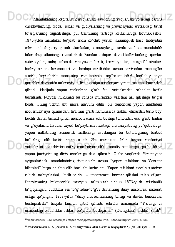 Mamlakatning kapitalistik rivojlanishi savdoning rivojlanishi yo‘lidagi barcha
cheklovlarning,   feodal   sexlar   va   gildiyalarning   va   provinsiyalar   o‘rtasidagi   ta’rif
to‘siqlarining   tugatilishiga,   pul   tizimining   tartibga   keltirilishiga   ko‘maklashdi.
1871-yilda   mamlakat   bo‘ylab   erkin   ko‘chib   yurish,   shuningdek   kasb   faoliyatini
erkin   tanlash   joriy   qilindi.   Jumladan,   samuraylarga   savdo   va   hunarmandchilik
bilan shug‘ullanishga ruxsat etildi. Bundan tashqari, davlat tadbirkorlarga qarzlar,
subsidiyalar,   soliq   sohasida   imtiyozlar   berib,   temir   yo‘llar,   telegraf   liniyalari,
harbiy   sanoat   korxonalari   va   boshqa   qurilishlar   uchun   xazinadan   mablag‘lar
ajratib,   kapitalistik   sanoatning   rivojlanishini   rag‘batlantirdi 13
.   Inqilobiy   qayta
qurishlar davomida an’anaviy ta’lim tizimiga asoslangan yapon maktabi ham isloh
qilindi.   Natijada   yapon   maktabida   g‘arb   fani   yutuqlaridan   saboqlar   berila
boshlandi.   Meydzi   hukumati   bu   sohada   murakkab   vazifani   hal   qilishiga   to‘g‘ri
keldi.   Uning   uchun   shu   narsa   ma’lum   ediki,   bir   tomondan   yapon   maktabini
modernizatsiya  qilmasdan,  ta’limni  g‘arb namunasida  tashkil  etmasdan  turib boy,
kuchli davlat tashkil qilish mumkin emas edi, boshqa tomondan esa, g‘arb fanlari
va   g‘oyalarini   haddan   ziyod   ko‘paytirish   mustaqil   madaniyatning   yo‘qotilishiga,
yapon   millatining   tennoistik   mafkuraga   asoslangan   bir   butunligining   barbod
bo‘lishiga   olib   kelishi   mumkin   edi.   Shu   munosabat   bilan   begona   madaniyat
yutuqlarini o‘zlashtirish qat’iy manfaatparastlik – amaliy harakterga ega bo‘ldi va
yapon   jamiyatining   diniy   asoslariga   daxl   qilmadi.   O‘sha   vaqtlarda   Yaponiyada
aytganlaridek,   mamlakatning   rivojlanishi   uchun   “yapon   tafakkuri   va   Yevropa
bilimlari” birga qo‘shib olib borilishi  lozim  edi. Yapon tafakkuri  avvalo sintoizm
ruhida   tarbiyalashni,   “tirik   xudo”   –   imperatorni   hurmat   qilishni   talab   qilgan.
Sintoizmning   hukmronlik   mavqeini   ta’minlash   uchun   1873-yilda   xristianlik
ta’qiqlangan,   buddizm   esa   to‘g‘ridan-to‘g‘ri   davlatning   diniy   mafkurasi   nazorati
ostiga   qo‘yilgan.   1868-yilda   “diniy   marosimlarning   birligi   va   davlat   tomonidan
boshqarilishi”   haqida   farmon   qabul   qilinib,   eskicha   namunada   “Yerdagi   va
osmondagi   xudoliklar   ishlari   bo‘yicha   boshqarma”   (Dzingikan)   tashkil   etildi 14
.
13
 Черниловский, З.М. Всеобщая история государства и права.39-п. – Москва: Юрист, 2019.– C .330.
14
  Krasheninnikova   N .  A .,  Jidkova   O .  A . " Xorijiy   mamlakatlar   davlati   va   huquqi   tarixi ", 2- jild , 2013  yil .- C .176.
24 