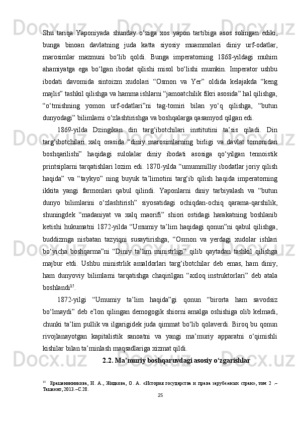 Shu   tariqa   Yaponiyada   shunday   o‘ziga   xos   yapon   tartibiga   asos   solingan   ediki,
bunga   binoan   davlatning   juda   katta   siyosiy   muammolari   diniy   urf-odatlar,
marosimlar   mazmuni   bo‘lib   qoldi.   Bunga   imperatorning   1868-yildagi   muhim
ahamiyatga   ega   bo‘lgan   ibodat   qilishi   misol   bo‘lishi   mumkin.   Imperator   ushbu
ibodati   davomida   sintoizm   xudolari   “Osmon   va   Yer”   oldida   kelajakda   “keng
majlis” tashkil qilishga va hamma ishlarni “jamoatchilik fikri asosida” hal qilishga,
“o‘tmishning   yomon   urf-odatlari”ni   tag-tomiri   bilan   yo‘q   qilishga,   “butun
dunyodagi” bilimlarni o‘zlashtirishga va boshqalarga qasamyod qilgan edi.
1869-yilda   Dzingikan   din   targ‘ibotchilari   institutini   ta’sis   qiladi.   Din
targ‘ibotchilari   xalq   orasida   “diniy   marosimlarning   birligi   va   davlat   tomonidan
boshqarilishi”   haqidagi   sulolalar   diniy   ibodati   asosiga   qo‘yilgan   tennoistik
printsiplarni tarqatishlari lozim edi. 1870-yilda “umummilliy ibodatlar joriy qilish
haqida”   va   “taykyo”   ning   buyuk   ta’limotini   targ‘ib   qilish   haqida   imperatorning
ikkita   yangi   farmonlari   qabul   qilindi.   Yaponlarni   diniy   tarbiyalash   va   “butun
dunyo   bilimlarini   o‘zlashtirish”   siyosatidagi   ochiqdan-ochiq   qarama-qarshilik,
shuningdek   “madaniyat   va   xalq   maorifi”   shiori   ostidagi   harakatning   boshlanib
ketishi   hukumatni   1872-yilda   “Umumiy   ta’lim   haqidagi   qonun”ni   qabul   qilishga,
buddizmga   nisbatan   tazyiqni   susaytirishga,   “Osmon   va   yerdagi   xudolar   ishlari
bo‘yicha   boshqarma”ni   “Diniy   ta’lim   ministrligi”   qilib   qaytadan   tashkil   qilishga
majbur   etdi.   Ushbu   ministrlik   amaldorlari   targ‘ibotchilar   deb   emas,   ham   diniy,
ham   dunyoviy   bilimlarni   tarqatishga   chaqirilgan   “axloq   instruktorlari”   deb   atala
boshlandi 15
.
1872-yilgi   “Umumiy   ta’lim   haqida”gi   qonun   “birorta   ham   savodsiz
bo‘lmaydi” deb e’lon qilingan demogogik shiorni  amalga oshishiga  olib kelmadi,
chunki ta’lim pullik va ilgarigidek juda qimmat bo‘lib qolaverdi. Biroq bu qonun
rivojlanayotgan   kapitalistik   sanoatni   va   yangi   ma’muriy   apparatni   o‘qimishli
kishilar bilan ta’minlash maqsadlariga xizmat qildi. 
2.2. Ma’muriy boshqaruvdagi asosiy o‘zgarishlar
15
    Крашенинникова,   Н.   А.,   Жидкова,   О.   А.   «История   государства   и   права   зарубежных   стран»,   том   2   .–
Ташкент , 2013.–C.28.
25 