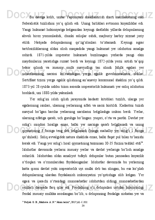 Bu   davrga   kelib,   unitar   Yaponiyani   shakllantirish   sharti   mamlakatning   eski
federalistik   tuzilishini   yo‘q   qilish   edi.   Uning   birliklari   avtonom   knyazliklar   edi.
Yangi   hukumat   hokimiyatga   kelganidan   keyingi   dastlabki   yillarda   dehqonlarning
ahvoli   biroz   yomonlashdi,   chunki   soliqlar   oshdi,   majburiy   harbiy   xizmat   joriy
etildi.   Natijada   dehqonlarning   qo‘zg‘olonlari   to‘xtamadi.   Keyingi   agrar
tartibsizliklarning   oldini   olish   maqsadida   yangi   hukumat   yer   islohotini   amalga
oshirdi.   1871-yilda   imperator   hukumati   buzilmagan   yerlarda   yangi   ekin
maydonlarini   yaratishga   ruxsat   berdi   va   keyingi   1872-yilda   yerni   sotish   ta’qiqi
bekor   qilindi   va   xususiy   mulk   mavjudligi   tan   olindi.   Mulk   egalari   yer
uchastkasining   narxini   ko‘rsatadigan   yerga   egalik   guvohnomalarini   oldilar.
Sertifikat   tizimi   yerga   egalik   qilishning   an’anaviy   kommunal   shaklini   yo‘q   qildi.
1873-yil  28-iyulda ushbu tizim  asosida  imperatorlik hukumati  yer-soliq islohotini
boshladi, uni 1880-yilda yakunladi.
Yer   solig‘ini   isloh   qilish   jarayonida   kadastr   kitoblari   tuzilib,   ularga   yer
egalarining   ismlari,   ularning   yerlarining   sifati   va   narxi   kiritildi.   Kadastrni   tuzish
mavjud   bo‘lgan   barcha   yerlarning   narxlarini   belgilashga   imkon   berdi.   Yerlar,
ularning sifatiga qarab, uch guruhga bo‘lingan: yuqori, o‘rta va pastki. Davlat yer
solig‘i   miqdori   hosilga   emas,   balki   yer   narxiga   qarab   belgilanadi   va   uning
qiymatining   3   foiziga   teng   deb   belgilanadi   (bunga   mahalliy   yer   solig‘i   1   foizga
qo‘shiladi). Soliq avvalgidek natura shaklida emas, balki faqat pul bilan to‘lanishi
kerak edi. Yangi yer solig‘i hosil qiymatining taxminan 30-35 foizini tashkil etdi 16
.
Islohotlar   davomida   yerlarni   xususiy   yerlar   va   davlat   yerlariga   bo‘lish   amalga
oshirildi.   Islohotdan   oldin   amaliyot   tufayli   dehqonlar   butun   jamoadan   knyazlik
o‘tloqlari   va   o‘rmonlaridan   foydalanganlar.   Islohotlar   davomida   bu   yerlarning
katta   qismi   davlat   yoki   imperatorlik   uyi   mulki   deb   tan   olingan,   bu   esa   ko‘plab
dehqonlarning   ulardan   foydalanish   imkoniyatini   yo‘qotishiga   olib   kelgan.   Yer
egasi   va   ijarachi   o‘rtasidagi   munosabatlar   islohotdan   oldingi   munosabatlardan
sezilarli   darajada   farq   qilar   edi.   Feodalning   o‘z   dehqonlari   ustidan   hukmronligi
feodal   xususiy   mulkka   asoslangan   bo‘lib,   u  dehqonning   feodalga  nisbatan   yer   va
16
  Polyak G. B., Markova A. N." Jahon tarixi", 2017 yil .-C.202.
26 