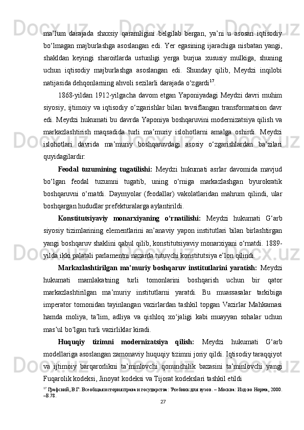 ma’lum   darajada   shaxsiy   qaramligini   belgilab   bergan,   ya’ni   u   asosan   iqtisodiy
bo‘lmagan  majburlashga  asoslangan  edi. Yer  egasining  ijarachiga  nisbatan  yangi,
shakldan   keyingi   sharoitlarda   ustunligi   yerga   burjua   xususiy   mulkiga,   shuning
uchun   iqtisodiy   majburlashga   asoslangan   edi.   Shunday   qilib,   Meydzi   inqilobi
natijasida dehqonlarning ahvoli sezilarli darajada o‘zgardi 17
.
1868-yildan 1912-yilgacha davom etgan Yaponiyadagi Meydzi davri muhim
siyosiy,   ijtimoiy   va   iqtisodiy   o‘zgarishlar   bilan   tavsiflangan   transformatsion   davr
edi. Meydzi  hukumati bu davrda Yaponiya boshqaruvini modernizatsiya qilish va
markazlashtirish   maqsadida   turli   ma muriy   islohotlarni   amalga   oshirdi.   Meydziʼ
islohotlari   davrida   ma’muriy   boshqaruvdagi   asosiy   o‘zgarishlardan   ba’zilari
quyidagilardir:
Feodal   tuzumining   tugatilishi:   Meydzi   hukumati   asrlar   davomida   mavjud
bo‘lgan   feodal   tuzumni   tugatib,   uning   o‘rniga   markazlashgan   byurokratik
boshqaruvni   o‘rnatdi.   Daymyolar   (feodallar)   vakolatlaridan   mahrum   qilindi,   ular
boshqargan hududlar prefekturalarga aylantirildi.
Konstitutsiyaviy   monarxiyaning   o‘rnatilishi:   Meydzi   hukumati   G‘arb
siyosiy   tizimlarining   elementlarini   an’anaviy   yapon   institutlari   bilan   birlashtirgan
yangi boshqaruv shaklini qabul qilib, konstitutsiyaviy monarxiyani o‘rnatdi. 1889-
yilda ikki palatali parlamentni nazarda tutuvchi konstitutsiya e’lon qilindi.
Markazlashtirilgan   ma’muriy   boshqaruv   institutlarini   yaratish:   Meydzi
hukumati   mamlakatning   turli   tomonlarini   boshqarish   uchun   bir   qator
markazlashtirilgan   ma’muriy   institutlarni   yaratdi.   Bu   muassasalar   tarkibiga
imperator   tomonidan   tayinlangan   vazirlardan   tashkil   topgan   Vazirlar   Mahkamasi
hamda   moliya,   ta lim,   adliya   va   qishloq   xo jaligi   kabi   muayyan   sohalar   uchun	
ʼ ʻ
mas ul bo lgan turli vazirliklar kiradi.	
ʼ ʻ
Huquqiy   tizimni   modernizatsiya   qilish:   Meydzi   hukumati   G‘arb
modellariga asoslangan zamonaviy huquqiy tizimni joriy qildi. Iqtisodiy taraqqiyot
va   ijtimoiy   barqarorlikni   ta’minlovchi   qonunchilik   bazasini   ta’minlovchi   yangi
Fuqarolik kodeksi, Jinoyat kodeksi va Tijorat kodekslari tashkil etildi
17
  Графский, В.Г. Всеобщая история права и государства: Учебник для вузов. – Москва: Изд-во Норма, 2000.
–Б.78.
27 