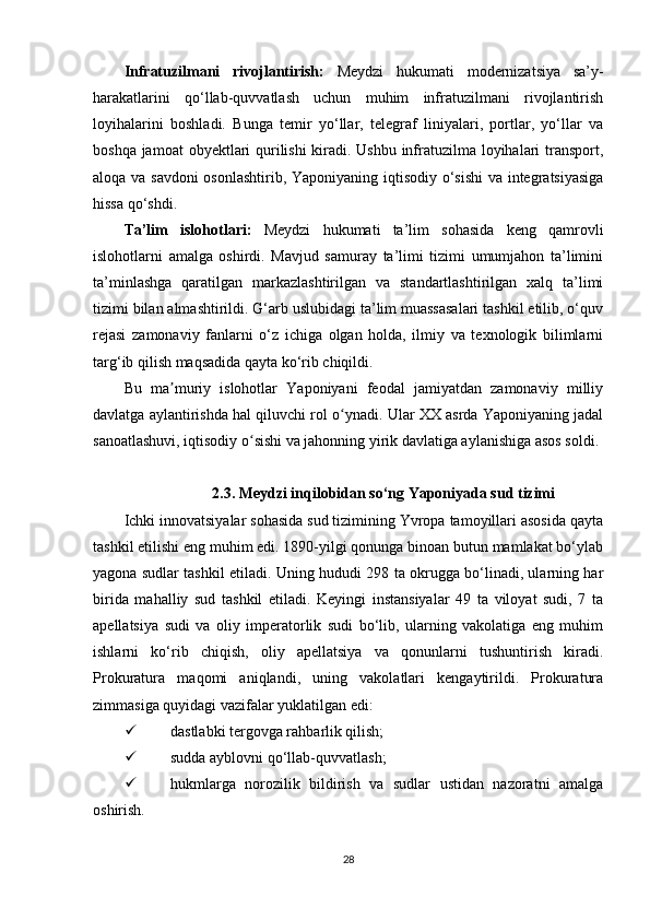 Infratuzilmani   rivojlantirish:   Meydzi   hukumati   modernizatsiya   sa’y-
harakatlarini   qo‘llab-quvvatlash   uchun   muhim   infratuzilmani   rivojlantirish
loyihalarini   boshladi.   Bunga   temir   yo‘llar,   telegraf   liniyalari,   portlar,   yo‘llar   va
boshqa jamoat  obyektlari  qurilishi kiradi. Ushbu infratuzilma loyihalari transport,
aloqa va savdoni  osonlashtirib, Yaponiyaning iqtisodiy o‘sishi  va integratsiyasiga
hissa qo‘shdi.
Ta’lim   islohotlari:   Meydzi   hukumati   ta’lim   sohasida   keng   qamrovli
islohotlarni   amalga   oshirdi.   Mavjud   samuray   ta’limi   tizimi   umumjahon   ta’limini
ta’minlashga   qaratilgan   markazlashtirilgan   va   standartlashtirilgan   xalq   ta’limi
tizimi bilan almashtirildi. G‘arb uslubidagi ta’lim muassasalari tashkil etilib, o‘quv
rejasi   zamonaviy   fanlarni   o‘z   ichiga   olgan   holda,   ilmiy   va   texnologik   bilimlarni
targ‘ib qilish maqsadida qayta ko‘rib chiqildi.
Bu   ma muriy   islohotlar   Yaponiyani   feodal   jamiyatdan   zamonaviy   milliyʼ
davlatga aylantirishda hal qiluvchi rol o ynadi. Ular XX asrda Yaponiyaning jadal	
ʻ
sanoatlashuvi, iqtisodiy o sishi va jahonning yirik davlatiga aylanishiga asos soldi.	
ʻ
2.3. Meydzi inqilobidan so‘ng Yaponiyada sud tizimi
Ichki innovatsiyalar sohasida sud tizimining Yvropa tamoyillari asosida qayta
tashkil etilishi eng muhim edi. 1890-yilgi qonunga binoan butun mamlakat bo‘ylab
yagona sudlar tashkil etiladi.   Uning hududi 298 ta okrugga bo‘linadi, ularning har
birida   mahalliy   sud   tashkil   etiladi.   Keyingi   instansiyalar   49   ta   viloyat   sudi,   7   ta
apellatsiya   sudi   va   oliy   imperatorlik   sudi   bo‘lib,   ularning   vakolatiga   eng   muhim
ishlarni   ko‘rib   chiqish,   oliy   apellatsiya   va   qonunlarni   tushuntirish   kiradi.
Prokuratura   maqomi   aniqlandi,   uning   vakolatlari   kengaytirildi.   Prokuratura
zimmasiga quyidagi vazifalar yuklatilgan edi:
 dastlabki tergovga rahbarlik qilish;
 sudda ayblovni qo‘llab-quvvatlash;
 hukmlarga   norozilik   bildirish   va   sudlar   ustidan   nazoratni   amalga
oshirish.
28 