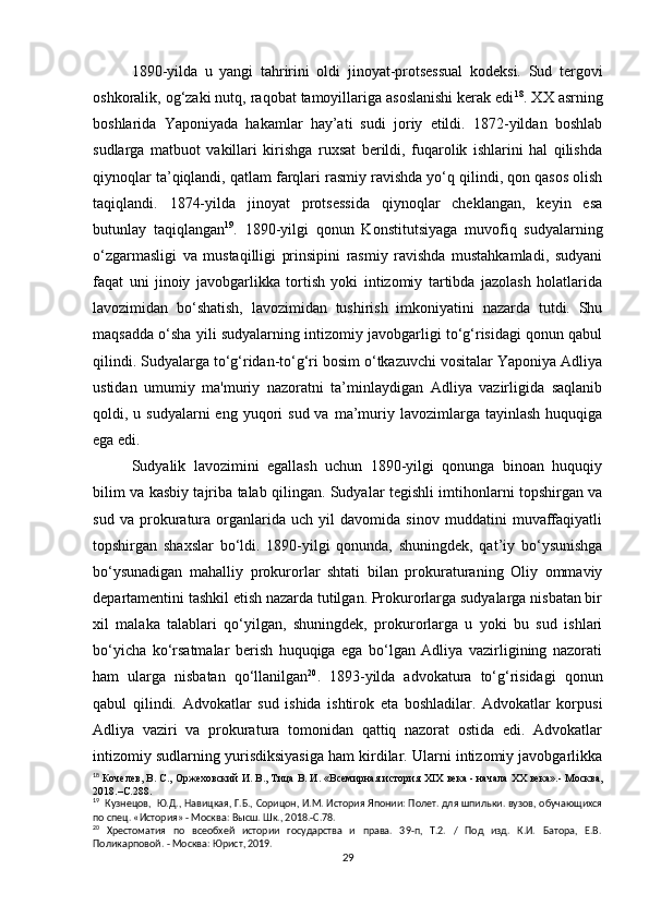 1890-yilda   u   yangi   tahririni   oldi   jinoyat-protsessual   kodeksi.   Sud   tergovi
oshkoralik, og‘zaki nutq, raqobat tamoyillariga asoslanishi kerak edi 18
. XX asrning
boshlarida   Yaponiyada   hakamlar   hay’ati   sudi   joriy   etildi.   1872-yildan   boshlab
sudlarga   matbuot   vakillari   kirishga   ruxsat   berildi,   fuqarolik   ishlarini   hal   qilishda
qiynoqlar ta’qiqlandi, qatlam farqlari rasmiy ravishda yo‘q qilindi, qon qasos olish
taqiqlandi.   1874-yilda   jinoyat   protsessida   qiynoqlar   cheklangan,   keyin   esa
butunlay   taqiqlangan 19
.   1890-yilgi   qonun   Konstitutsiyaga   muvofiq   sudyalarning
o‘zgarmasligi   va   mustaqilligi   prinsipini   rasmiy   ravishda   mustahkamladi,   sudyani
faqat   uni   jinoiy   javobgarlikka   tortish   yoki   intizomiy   tartibda   jazolash   holatlarida
lavozimidan   bo‘shatish,   lavozimidan   tushirish   imkoniyatini   nazarda   tutdi.   Shu
maqsadda o‘sha yili sudyalarning intizomiy javobgarligi to‘g‘risidagi qonun qabul
qilindi. Sudyalarga to‘g‘ridan-to‘g‘ri bosim o‘tkazuvchi vositalar Yaponiya Adliya
ustidan   umumiy   ma'muriy   nazoratni   ta’minlaydigan   Adliya   vazirligida   saqlanib
qoldi, u  sudyalarni  eng  yuqori  sud  va  ma’muriy lavozimlarga  tayinlash  huquqiga
ega edi.
Sudyalik   lavozimini   egallash   uchun   1890-yilgi   qonunga   binoan   huquqiy
bilim va kasbiy tajriba talab qilingan. Sudyalar tegishli imtihonlarni topshirgan va
sud   va   prokuratura   organlarida   uch   yil   davomida   sinov   muddatini   muvaffaqiyatli
topshirgan   shaxslar   bo‘ldi.   1890-yilgi   qonunda,   shuningdek,   qat’iy   bo‘ysunishga
bo‘ysunadigan   mahalliy   prokurorlar   shtati   bilan   prokuraturaning   Oliy   ommaviy
departamentini tashkil etish nazarda tutilgan. Prokurorlarga sudyalarga nisbatan bir
xil   malaka   talablari   qo‘yilgan,   shuningdek,   prokurorlarga   u   yoki   bu   sud   ishlari
bo‘yicha   ko‘rsatmalar   berish   huquqiga   ega   bo‘lgan   Adliya   vazirligining   nazorati
ham   ularga   nisbatan   qo‘llanilgan 20
.   1893-yilda   advokatura   to‘g‘risidagi   qonun
qabul   qilindi.   Advokatlar   sud   ishida   ishtirok   eta   boshladilar.   Advokatlar   korpusi
Adliya   vaziri   va   prokuratura   tomonidan   qattiq   nazorat   ostida   edi.   Advokatlar
intizomiy sudlarning yurisdiksiyasiga ham kirdilar. Ularni intizomiy javobgarlikka
18
  Кочелев, В. С., Оржеховский И. В., Тица В. И. «Всемирная история  XIX  века - начала  XX  века».- Москва,
2018.–С.288.
19
  Кузнецов,  Ю.Д., Навицкая, Г.Б., Сорицон, И.М. История Японии: Полет. для шпильки. вузов, обучающихся
по спец. «История» - Москва: Высш. Шк., 2018.-С.78.
20
  Хрестоматия   по   всеобхей   истории   государства   и   права.   39-п,   Т.2.   /   Под   изд.   К.И.   Батора,   Е.В.
Поликарповой. - Москва: Юрист, 2019.
29 