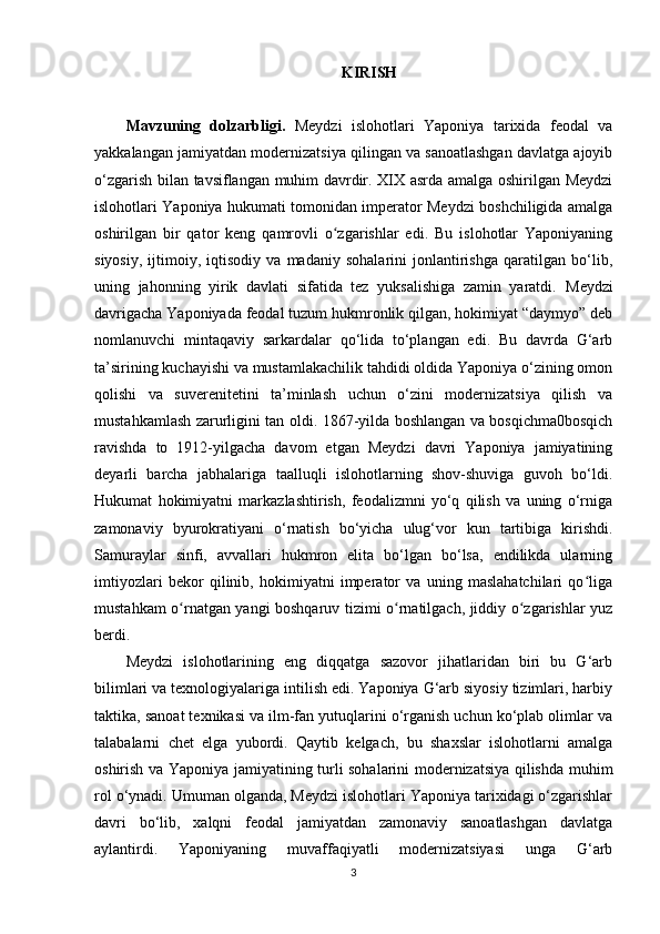 KIRISH
Mavzuning   dolzarbligi.   Meydzi   islohotlari   Yaponiya   tarixida   feodal   va
yakkalangan jamiyatdan modernizatsiya qilingan va sanoatlashgan davlatga ajoyib
o‘zgarish bilan tavsiflangan muhim davrdir. XIX asrda amalga oshirilgan Meydzi
islohotlari Yaponiya hukumati tomonidan imperator Meydzi boshchiligida amalga
oshirilgan   bir   qator   keng   qamrovli   o zgarishlar   edi.   Bu   islohotlar   Yaponiyaningʻ
siyosiy,   ijtimoiy,   iqtisodiy   va   madaniy   sohalarini   jonlantirishga   qaratilgan   bo‘lib,
uning   jahonning   yirik   davlati   sifatida   tez   yuksalishiga   zamin   yaratdi.   Meydzi
davrigacha Yaponiyada feodal tuzum hukmronlik qilgan, hokimiyat “daymyo” deb
nomlanuvchi   mintaqaviy   sarkardalar   qo‘lida   to‘plangan   edi.   Bu   davrda   G‘arb
ta’sirining kuchayishi va mustamlakachilik tahdidi oldida Yaponiya o‘zining omon
qolishi   va   suverenitetini   ta’minlash   uchun   o‘zini   modernizatsiya   qilish   va
mustahkamlash zarurligini tan oldi.   1867-yilda boshlangan va bosqichma0bosqich
ravishda   to   1912-yilgacha   davom   etgan   Meydzi   davri   Yaponiya   jamiyatining
deyarli   barcha   jabhalariga   taalluqli   islohotlarning   shov-shuviga   guvoh   bo‘ldi.
Hukumat   hokimiyatni   markazlashtirish,   feodalizmni   yo‘q   qilish   va   uning   o‘rniga
zamonaviy   byurokratiyani   o‘rnatish   bo‘yicha   ulug‘vor   kun   tartibiga   kirishdi.
Samuraylar   sinfi,   avvallari   hukmron   elita   bo‘lgan   bo‘lsa,   endilikda   ularning
imtiyozlari   bekor   qilinib,   hokimiyatni   imperator   va   uning   maslahatchilari   qo liga	
ʻ
mustahkam o rnatgan yangi boshqaruv tizimi o rnatilgach, jiddiy o zgarishlar yuz	
ʻ ʻ ʻ
berdi.
Meydzi   islohotlarining   eng   diqqatga   sazovor   jihatlaridan   biri   bu   G‘arb
bilimlari va texnologiyalariga intilish edi. Yaponiya G‘arb siyosiy tizimlari, harbiy
taktika, sanoat texnikasi va ilm-fan yutuqlarini o‘rganish uchun ko‘plab olimlar va
talabalarni   chet   elga   yubordi.   Qaytib   kelgach,   bu   shaxslar   islohotlarni   amalga
oshirish va Yaponiya jamiyatining turli sohalarini modernizatsiya qilishda muhim
rol o‘ynadi.   Umuman olganda, Meydzi islohotlari Yaponiya tarixidagi o‘zgarishlar
davri   bo‘lib,   xalqni   feodal   jamiyatdan   zamonaviy   sanoatlashgan   davlatga
aylantirdi.   Yaponiyaning   muvaffaqiyatli   modernizatsiyasi   unga   G‘arb
3 