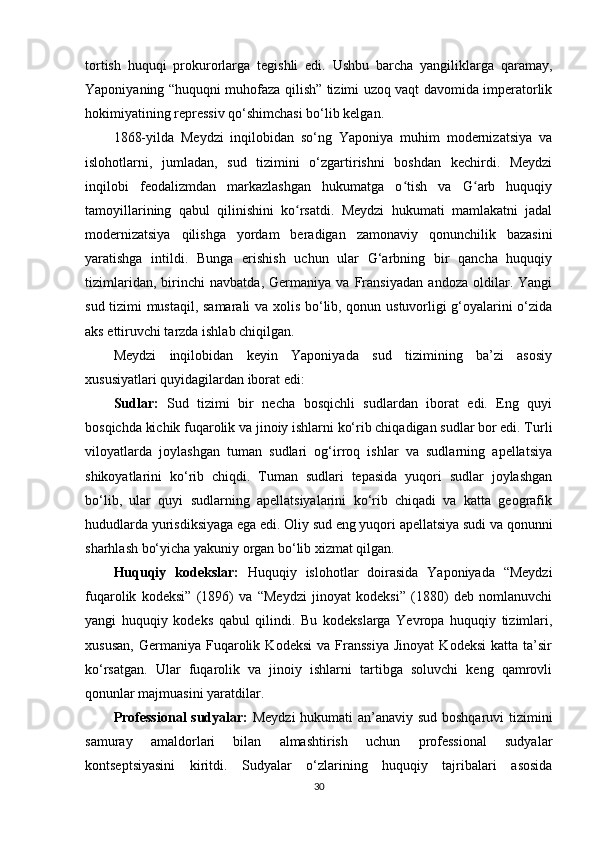 tortish   huquqi   prokurorlarga   tegishli   edi.   Ushbu   barcha   yangiliklarga   qaramay,
Yaponiyaning “huquqni muhofaza qilish” tizimi uzoq vaqt davomida imperatorlik
hokimiyatining repressiv qo‘shimchasi bo‘lib kelgan.
1868-yilda   Meydzi   inqilobidan   so‘ng   Yaponiya   muhim   modernizatsiya   va
islohotlarni,   jumladan,   sud   tizimini   o‘zgartirishni   boshdan   kechirdi.   Meydzi
inqilobi   feodalizmdan   markazlashgan   hukumatga   o tish   va   G arb   huquqiyʻ ʻ
tamoyillarining   qabul   qilinishini   ko rsatdi.   Meydzi   hukumati   mamlakatni   jadal	
ʻ
modernizatsiya   qilishga   yordam   beradigan   zamonaviy   qonunchilik   bazasini
yaratishga   intildi.   Bunga   erishish   uchun   ular   G‘arbning   bir   qancha   huquqiy
tizimlaridan,   birinchi   navbatda,   Germaniya   va   Fransiyadan   andoza   oldilar.   Yangi
sud tizimi mustaqil, samarali  va xolis bo‘lib, qonun ustuvorligi g‘oyalarini o‘zida
aks ettiruvchi tarzda ishlab chiqilgan.
Meydzi   inqilobidan   keyin   Yaponiyada   sud   tizimining   ba’zi   asosiy
xususiyatlari quyidagilardan iborat edi:
Sudlar:   Sud   tizimi   bir   necha   bosqichli   sudlardan   iborat   edi.   Eng   quyi
bosqichda kichik fuqarolik va jinoiy ishlarni ko‘rib chiqadigan sudlar bor edi. Turli
viloyatlarda   joylashgan   tuman   sudlari   og‘irroq   ishlar   va   sudlarning   apellatsiya
shikoyatlarini   ko‘rib   chiqdi.   Tuman   sudlari   tepasida   yuqori   sudlar   joylashgan
bo‘lib,   ular   quyi   sudlarning   apellatsiyalarini   ko‘rib   chiqadi   va   katta   geografik
hududlarda yurisdiksiyaga ega edi. Oliy sud eng yuqori apellatsiya sudi va qonunni
sharhlash bo‘yicha yakuniy organ bo‘lib xizmat qilgan.
Huquqiy   kodekslar:   Huquqiy   islohotlar   doirasida   Yaponiyada   “Meydzi
fuqarolik   kodeksi”   (1896)   va   “Meydzi   jinoyat   kodeksi”   (1880)   deb   nomlanuvchi
yangi   huquqiy   kodeks   qabul   qilindi.   Bu   kodekslarga   Yevropa   huquqiy   tizimlari,
xususan,   Germaniya   Fuqarolik   Kodeksi   va   Franssiya   Jinoyat   Kodeksi   katta   ta’sir
ko‘rsatgan.   Ular   fuqarolik   va   jinoiy   ishlarni   tartibga   soluvchi   keng   qamrovli
qonunlar majmuasini yaratdilar.
Professional  sudyalar:   Meydzi  hukumati an’anaviy sud boshqaruvi  tizimini
samuray   amaldorlari   bilan   almashtirish   uchun   professional   sudyalar
kontseptsiyasini   kiritdi.   Sudyalar   o‘zlarining   huquqiy   tajribalari   asosida
30 