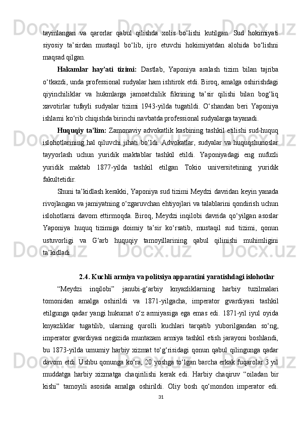 tayinlangan   va   qarorlar   qabul   qilishda   xolis   bo‘lishi   kutilgan.   Sud   hokimiyati
siyosiy   ta’sirdan   mustaqil   bo‘lib,   ijro   etuvchi   hokimiyatdan   alohida   bo‘lishni
maqsad qilgan.
Hakamlar   hay’ati   tizimi:   Dastlab,   Yaponiya   aralash   tizim   bilan   tajriba
o‘tkazdi, unda professional sudyalar ham ishtirok etdi. Biroq, amalga oshirishdagi
qiyinchiliklar   va   hukmlarga   jamoatchilik   fikrining   ta’sir   qilishi   bilan   bog‘liq
xavotirlar   tufayli   sudyalar   tizimi   1943-yilda   tugatildi.   O‘shandan   beri   Yaponiya
ishlarni ko‘rib chiqishda birinchi navbatda professional sudyalarga tayanadi.
Huquqiy ta’lim:   Zamonaviy advokatlik kasbining tashkil  etilishi  sud-huquq
islohotlarining   hal   qiluvchi   jihati   bo‘ldi.   Advokatlar,   sudyalar   va   huquqshunoslar
tayyorlash   uchun   yuridik   maktablar   tashkil   etildi.   Yaponiyadagi   eng   nufuzli
yuridik   maktab   1877-yilda   tashkil   etilgan   Tokio   universitetining   yuridik
fakultetidir.
Shuni ta’kidlash kerakki, Yaponiya sud tizimi Meydzi davridan keyin yanada
rivojlangan va jamiyatning o‘zgaruvchan ehtiyojlari va talablarini qondirish uchun
islohotlarni   davom   ettirmoqda.   Biroq,   Meydzi   inqilobi   davrida   qo‘yilgan   asoslar
Yaponiya   huquq   tizimiga   doimiy   ta’sir   ko‘rsatib,   mustaqil   sud   tizimi,   qonun
ustuvorligi   va   G‘arb   huquqiy   tamoyillarining   qabul   qilinishi   muhimligini
ta’kidladi.
2.4. Kuchli armiya va politsiya apparatini yaratishdagi islohotlar
“Meydzi   inqilobi”   janubi-g‘arbiy   knyazliklarning   harbiy   tuzilmalari
tomonidan   amalga   oshirildi   va   1871-yilgacha,   imperator   gvardiyasi   tashkil
etilgunga  qadar   yangi   hukumat   o‘z   armiyasiga   ega   emas   edi.   1871-yil   iyul   oyida
knyazliklar   tugatilib,   ularning   qurolli   kuchlari   tarqatib   yuborilgandan   so‘ng,
imperator   gvardiyasi   negizida   muntazam   armiya   tashkil   etish   jarayoni   boshlandi,
bu   1873-yilda   umumiy   harbiy   xizmat   to‘g‘risidagi   qonun   qabul   qilingunga   qadar
davom etdi. Ushbu qonunga ko‘ra, 20 yoshga to‘lgan barcha erkak fuqarolar 3 yil
muddatga   harbiy   xizmatga   chaqirilishi   kerak   edi.   Harbiy   chaqiruv   “oiladan   bir
kishi”   tamoyili   asosida   amalga   oshirildi.   Oliy   bosh   qo‘mondon   imperator   edi.
31 