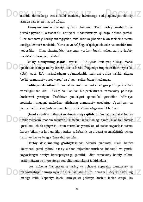 alohida   domenlarga   emas,   balki   markaziy   hukumatga   sodiq   qoladigan   doimiy
armiya yaratishni maqsad qilgan.
Armiyani   modernizatsiya   qilish:   Hukumat   G arb   harbiy   amaliyoti   vaʻ
texnologiyalarini   o zlashtirib,   armiyani   modernizatsiya   qilishga   e tibor   qaratdi.	
ʻ ʼ
Ular   zamonaviy   harbiy   strategiyalar,   taktikalar   va   jihozlar   bilan   tanishish   uchun
xorijga, birinchi navbatda, Yevropa va AQShga o‘qishga talabalar va amaldorlarni
yubordilar.     Ular,   shuningdek,   jarayonga   yordam   berish   uchun   xorijiy   harbiy
maslahatchilarni jalb qilishdi.
Milliy   armiyaning   tashkil   topishi:   1871-yilda   hukumat   oldingi   feodal
qo shinlar o rniga milliy harbiy kuch sifatida “Yaponiya imperatorlik armiyasi”ni	
ʻ ʻ
(IJA)   tuzdi.   IJA   markazlashgan   qo mondonlik   tuzilmasi   ostida   tashkil   etilgan	
ʻ
bo lib, zamonaviy qurol-yarog  va o quv usullari bilan jihozlangan.	
ʻ ʻ ʻ
Politsiya islohotlari:   Hukumat samarali va markazlashgan politsiya kuchlari
zarurligini   tan   oldi.   1874-yilda   ular   har   bir   prefekturada   zamonaviy   politsiya
kuchlarini   yaratgan   “Prefektura   politsiyasi   qonuni”ni   yaratdilar.   Militsiya
xodimlari   huquqni   muhofaza   qilishning   zamonaviy   usullariga   o‘rgatilgan   va
jamoat tartibini saqlash va qonunlar ijrosini ta’minlashga mas’ul bo‘lgan.
Qurol va infratuzilmani modernizatsiya qilish:   Hukumat mamlakat harbiy
infratuzilmasini modernizatsiya qilish uchun katta mablag‘ ajratdi. Ular zamonaviy
qurollarni ishlab chiqarish uchun arsenallar yaratdilar, ofitserlar tayyorlash uchun
harbiy   bilim   yurtlari   qurdilar,   tezkor   safarbarlik   va   aloqani   osonlashtirish   uchun
temir yo‘llar va telegraf liniyalari qurdilar.
Harbiy   doktrinaning   g‘arbiylashuvi:   Meydzi   hukumati   G‘arb   harbiy
doktrinasi   qabul   qilindi,   asosiy   e’tibor   hujumkor   urush   va   intizomli   va   yaxshi
tayyorlangan   armiya   konseptsiyasiga   qaratildi.   Ular   zamonaviy   harbiy   ta’lim,
tartib-intizom va imperatorga sodiqlik muhimligini ta’kidladilar.
  Bu   islohotlar   Yaponiyaning   harbiy   va   politsiya   apparatini   zamonaviy   va
markazlashgan   tizimga   aylantirishda   hal   qiluvchi   rol   o‘ynadi.     Meydzi   davrining
oxiriga   kelib,   Yaponiya   kuchli   armiya   va   politsiya   kuchini   ishlab   chiqdi,   bu
33 