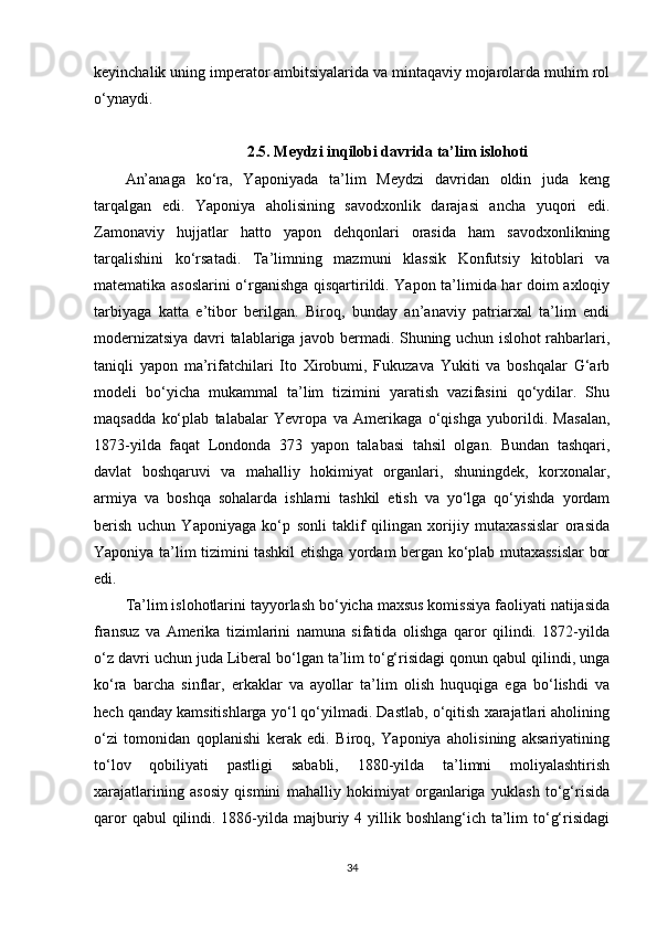 keyinchalik uning imperator ambitsiyalarida va mintaqaviy mojarolarda muhim rol
o‘ynaydi.
2.5. Meydzi inqilobi davrida ta’lim islohoti
An’anaga   ko‘ra,   Yaponiyada   ta’lim   Meydzi   davridan   oldin   juda   keng
tarqalgan   edi.   Yaponiya   aholisining   savodxonlik   darajasi   ancha   yuqori   edi.
Zamonaviy   hujjatlar   hatto   yapon   dehqonlari   orasida   ham   savodxonlikning
tarqalishini   ko‘rsatadi.   Ta’limning   mazmuni   klassik   Konfutsiy   kitoblari   va
matematika asoslarini o‘rganishga qisqartirildi. Yapon ta’limida har doim axloqiy
tarbiyaga   katta   e’tibor   berilgan.   Biroq,   bunday   an’anaviy   patriarxal   ta’lim   endi
modernizatsiya davri talablariga javob bermadi. Shuning uchun islohot rahbarlari,
taniqli   yapon   ma’rifatchilari   Ito   Xirobumi,   Fukuzava   Yukiti   va   boshqalar   G‘arb
modeli   bo‘yicha   mukammal   ta’lim   tizimini   yaratish   vazifasini   qo‘ydilar.   Shu
maqsadda   ko‘plab   talabalar   Yevropa   va   Amerikaga   o‘qishga   yuborildi.   Masalan,
1873-yilda   faqat   Londonda   373   yapon   talabasi   tahsil   olgan.   Bundan   tashqari,
davlat   boshqaruvi   va   mahalliy   hokimiyat   organlari,   shuningdek,   korxonalar,
armiya   va   boshqa   sohalarda   ishlarni   tashkil   etish   va   yo‘lga   qo‘yishda   yordam
berish   uchun   Yaponiyaga   ko‘p   sonli   taklif   qilingan   xorijiy   mutaxassislar   orasida
Yaponiya ta’lim tizimini tashkil etishga yordam bergan ko‘plab mutaxassislar bor
edi.
Ta’lim islohotlarini tayyorlash bo‘yicha maxsus komissiya faoliyati natijasida
fransuz   va   Amerika   tizimlarini   namuna   sifatida   olishga   qaror   qilindi.   1872-yilda
o‘z davri uchun juda Liberal bo‘lgan ta’lim to‘g‘risidagi qonun qabul qilindi, unga
ko‘ra   barcha   sinflar,   erkaklar   va   ayollar   ta’lim   olish   huquqiga   ega   bo‘lishdi   va
hech qanday kamsitishlarga yo‘l qo‘yilmadi. Dastlab, o‘qitish xarajatlari aholining
o‘zi   tomonidan   qoplanishi   kerak   edi.   Biroq,   Yaponiya   aholisining   aksariyatining
to‘lov   qobiliyati   pastligi   sababli,   1880-yilda   ta’limni   moliyalashtirish
xarajatlarining   asosiy   qismini   mahalliy   hokimiyat   organlariga   yuklash   to‘g‘risida
qaror  qabul  qilindi. 1886-yilda majburiy 4 yillik boshlang‘ich ta’lim  to‘g‘risidagi
34 