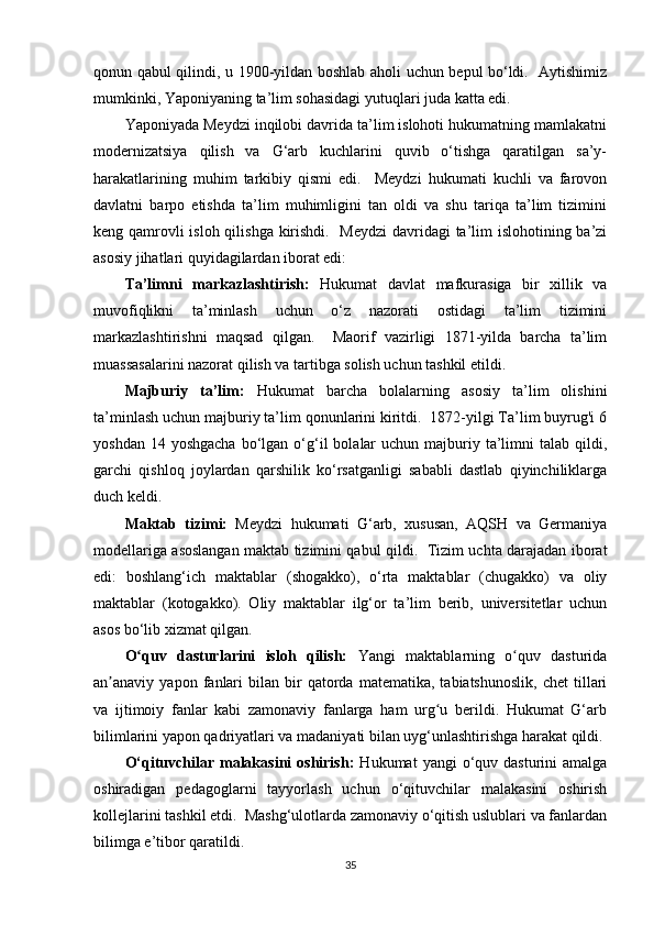 qonun qabul qilindi, u 1900-yildan boshlab aholi uchun bepul bo‘ldi.   Aytishimiz
mumkinki, Yaponiyaning ta’lim sohasidagi yutuqlari juda katta edi.
Yaponiyada Meydzi inqilobi davrida ta’lim islohoti hukumatning mamlakatni
modernizatsiya   qilish   va   G‘arb   kuchlarini   quvib   o‘tishga   qaratilgan   sa’y-
harakatlarining   muhim   tarkibiy   qismi   edi.     Meydzi   hukumati   kuchli   va   farovon
davlatni   barpo   etishda   ta’lim   muhimligini   tan   oldi   va   shu   tariqa   ta’lim   tizimini
keng qamrovli  isloh qilishga kirishdi.   Meydzi  davridagi  ta’lim islohotining ba’zi
asosiy jihatlari quyidagilardan iborat edi:
Ta’limni   markazlashtirish:   Hukumat   davlat   mafkurasiga   bir   xillik   va
muvofiqlikni   ta’minlash   uchun   o‘z   nazorati   ostidagi   ta’lim   tizimini
markazlashtirishni   maqsad   qilgan.     Maorif   vazirligi   1871-yilda   barcha   ta’lim
muassasalarini nazorat qilish va tartibga solish uchun tashkil etildi.
Majburiy   ta’lim:   Hukumat   barcha   bolalarning   asosiy   ta’lim   olishini
ta’minlash uchun majburiy ta’lim qonunlarini kiritdi.  1872-yilgi Ta’lim buyrug'i 6
yoshdan  14 yoshgacha   bo‘lgan  o‘g‘il   bolalar   uchun  majburiy  ta’limni  talab  qildi,
garchi   qishloq   joylardan   qarshilik   ko‘rsatganligi   sababli   dastlab   qiyinchiliklarga
duch keldi.
Maktab   tizimi:   Meydzi   hukumati   G‘arb,   xususan,   AQSH   va   Germaniya
modellariga asoslangan maktab tizimini qabul qildi.   Tizim uchta darajadan iborat
edi:   boshlang‘ich   maktablar   (shogakko),   o‘rta   maktablar   (chugakko)   va   oliy
maktablar   (kotogakko).   Oliy   maktablar   ilg‘or   ta’lim   berib,   universitetlar   uchun
asos bo‘lib xizmat qilgan.
O quv   dasturlarini   isloh   qilish:ʻ   Yangi   maktablarning   o quv   dasturida	ʻ
an anaviy  yapon   fanlari   bilan  bir   qatorda   matematika,  tabiatshunoslik,   chet   tillari	
ʼ
va   ijtimoiy   fanlar   kabi   zamonaviy   fanlarga   ham   urg u   berildi.   Hukumat   G‘arb	
ʻ
bilimlarini yapon qadriyatlari va madaniyati bilan uyg‘unlashtirishga harakat qildi.
O‘qituvchilar  malakasini   oshirish:   Hukumat   yangi  o‘quv  dasturini  amalga
oshiradigan   pedagoglarni   tayyorlash   uchun   o‘qituvchilar   malakasini   oshirish
kollejlarini tashkil etdi.  Mashg‘ulotlarda zamonaviy o‘qitish uslublari va fanlardan
bilimga e’tibor qaratildi.
35 