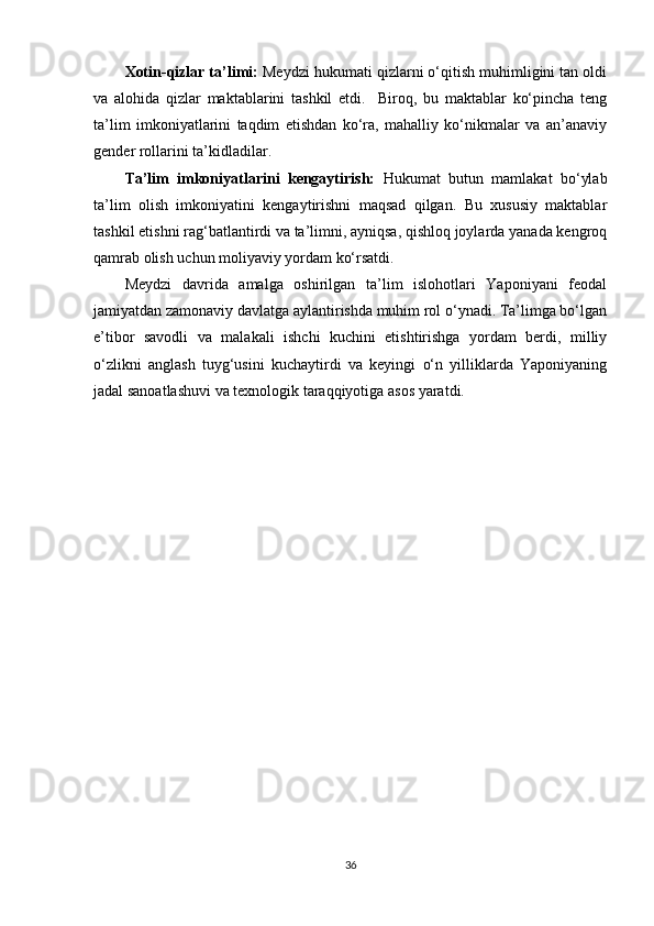 Xotin-qizlar ta’limi:  Meydzi hukumati qizlarni o‘qitish muhimligini tan oldi
va   alohida   qizlar   maktablarini   tashkil   etdi.     Biroq,   bu   maktablar   ko‘pincha   teng
ta’lim   imkoniyatlarini   taqdim   etishdan   ko‘ra,   mahalliy   ko‘nikmalar   va   an’anaviy
gender rollarini ta’kidladilar.
Ta’lim   imkoniyatlarini   kengaytirish:   Hukumat   butun   mamlakat   bo‘ylab
ta’lim   olish   imkoniyatini   kengaytirishni   maqsad   qilgan.   Bu   xususiy   maktablar
tashkil etishni rag‘batlantirdi va ta’limni, ayniqsa, qishloq joylarda yanada kengroq
qamrab olish uchun moliyaviy yordam ko‘rsatdi.
Meydzi   davrida   amalga   oshirilgan   ta’lim   islohotlari   Yaponiyani   feodal
jamiyatdan zamonaviy davlatga aylantirishda muhim rol o‘ynadi. Ta’limga bo‘lgan
e’tibor   savodli   va   malakali   ishchi   kuchini   etishtirishga   yordam   berdi,   milliy
o‘zlikni   anglash   tuyg‘usini   kuchaytirdi   va   keyingi   o‘n   yilliklarda   Yaponiyaning
jadal sanoatlashuvi va texnologik taraqqiyotiga asos yaratdi.
36 