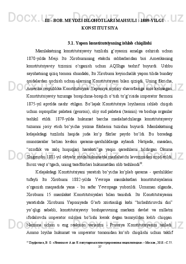 III - BOB. MEYDZI ISLOHOTLARI MAHSULI : 1889-YILGI
KONSTITUTSIYA
3.1. Yapon konstitutsiyaning ishlab chiqilishi
Mamlakatning   konstitutsiyaviy   tuzilishi   g‘oyasini   amalga   oshirish   uchun
1870-yilda   Meiji   Ito   Xirobumining   etakchi   rahbarlaridan   biri   Amerikaning
konstitutsiyaviy   tizimini   o‘rganish   uchun   AQShga   tashrif   buyurdi.   Ushbu
sayohatning qiziq tomoni shundaki, Ito Xirobumi keyinchalik yapon tilida bunday
qoidalardan  qochish   uchun   ularning  Konstitutsiyasi   bilan  qiziqdi.   Uning  fikricha,
Amerika respublika Konstitutsiyasi Yaponiya siyosiy sharoitlariga mos kelmagan.
Konstitutsiyaviy tuzumga bosqichma-bosqich o‘tish to‘g‘risida imperator  farmoni
1875-yil   aprelda   nashr   etilgan.   Bo‘lajak   Konstitutsiya   loyihasini   ishlab   chiqish
uchun oqsoqollar palatasi (genroin), oliy sud palatasi (tasinin) va boshqa organlar
tashkil   etildi.   1879-yilda   hukumat   barcha   maslahatchilarga   konstitutsiyaviy
tuzumni   joriy   etish   bo‘yicha   yozma   fikrlarini   tuzishni   buyurdi.   Mamlakatning
kelajakdagi   tuzilishi   haqida   juda   ko‘p   fikrlar   paydo   bo‘ldi.   Bu   boradagi
munozaralar   ba'zan   keskin   qarama-qarshiliklarga   aylandi.   Natijada,   masalan,
“ozodlik   va   xalq   huquqlari   harakati”ga   yaqin   qarashlarni   bildirgan   Okuma
Shigenobu 1881-yil oktyabr oyida hukumatda maslahatchi lavozimidan ozod etildi.
Biroz vaqt o‘tgach, uning tarafdorlari hukumatdan olib tashlandi 22
.
Kelajakdagi   Konstitutsiyani   yaratish   bo‘yicha   ko‘plab   qarama   -   qarshiliklar
tufayli   Ito   Xirobumi   1882-yilda   Yevropa   mamlakatlari   konstitutsiyalarini
o‘rganish   maqsadida   yana   -   bu   safar   Yevropaga   yuborildi.   Umuman   olganda,
Xirobumi   15   mamlakat   Konstitutsiyalari   bilan   tanishdi.   Ito   Konstitutsiyasini
yaratishda   Xirobumi   Yaponiyada   G‘arb   xristianligi   kabi   “birlashtiruvchi   din”
yo‘qligi   sababli,   konstitutsiyaviy   boshqaruvning   markazi   davlat   va   millatni
ifodalovchi   imperator   sulolasi   bo‘lishi   kerak   degan   tamoyildan   kelib   chiqqan.
Namuna   uchun   u   eng   reaksion   variantni   -   Prussiya   Konstitutsiyasini   tanladi.
Ammo   loyiha   hukumat   va   imperator   tomonidan   ko‘rib   chiqilishi   uchun   taklif
22
  Перфильев, В. О. «Япония от А до Я: популярная иллюстрированная энциклопедия».– Москва , 2018.– С .75.
37 