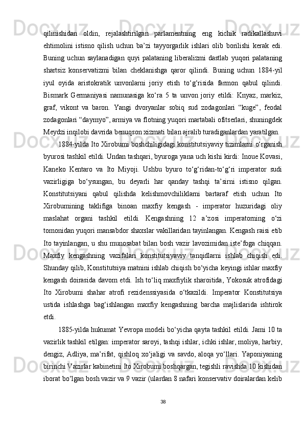 qilinishidan   oldin,   rejalashtirilgan   parlamentning   eng   kichik   radikallashuvi
ehtimolini   istisno   qilish   uchun   ba’zi   tayyorgarlik   ishlari   olib   borilishi   kerak   edi.
Buning   uchun   saylanadigan   quyi   palataning   liberalizmi   dastlab   yuqori   palataning
shartsiz   konservatizmi   bilan   cheklanishga   qaror   qilindi.   Buning   uchun   1884-yil
iyul   oyida   aristokratik   unvonlarni   joriy   etish   to‘g‘risida   farmon   qabul   qilindi.
Bismark   Germaniyasi   namunasiga   ko‘ra   5   ta   unvon   joriy   etildi:   Knyaz,   markiz,
graf,   vikont   va   baron.   Yangi   dvoryanlar   sobiq   sud   zodagonlari   “kuge”,   feodal
zodagonlari “daymyo”, armiya va flotning yuqori martabali ofitserlari, shuningdek
Meydzi inqilobi davrida benuqson xizmati bilan ajralib turadiganlardan yaratilgan.
1884-yilda Ito Xirobumi boshchiligidagi konstitutsiyaviy tizimlarni o‘rganish
byurosi tashkil etildi. Undan tashqari, byuroga yana uch kishi kirdi: Inoue Kovasi,
Kaneko   Kentaro   va   Ito   Miyoji.   Ushbu   byuro   to‘g‘ridan-to‘g‘ri   imperator   sudi
vazirligiga   bo‘ysungan,   bu   deyarli   har   qanday   tashqi   ta’sirni   istisno   qilgan.
Konstitutsiyani   qabul   qilishda   kelishmovchiliklarni   bartaraf   etish   uchun   Ito
Xirobumining   taklifiga   binoan   maxfiy   kengash   -   imperator   huzuridagi   oliy
maslahat   organi   tashkil   etildi.   Kengashning   12   a’zosi   imperatorning   o‘zi
tomonidan yuqori mansabdor shaxslar vakillaridan tayinlangan. Kengash raisi etib
Ito tayinlangan, u shu munosabat  bilan bosh vazir lavozimidan iste’foga chiqqan.
Maxfiy   kengashning   vazifalari   konstitutsiyaviy   tanqidlarni   ishlab   chiqish   edi.
Shunday qilib, Konstitutsiya matnini ishlab chiqish bo‘yicha keyingi ishlar maxfiy
kengash doirasida davom etdi. Ish to‘liq maxfiylik sharoitida, Yokosuk atrofidagi
Ito   Xirobumi   shahar   atrofi   rezidenssiyasida   o‘tkazildi.   Imperator   Konstitutsiya
ustida   ishlashga   bag‘ishlangan   maxfiy   kengashning   barcha   majlislarida   ishtirok
etdi.
1885-yilda hukumat Yevropa modeli bo‘yicha qayta tashkil etildi. Jami 10 ta
vazirlik tashkil etilgan: imperator saroyi, tashqi ishlar, ichki ishlar, moliya, harbiy,
dengiz, Adliya, ma’rifat, qishloq xo‘jaligi  va savdo,  aloqa yo‘llari. Yaponiyaning
birinchi Vazirlar kabinetini Ito Xirobumi boshqargan, tegishli ravishda 10 kishidan
iborat bo‘lgan bosh vazir va 9 vazir (ulardan 8 nafari konservativ doiralardan kelib
38 