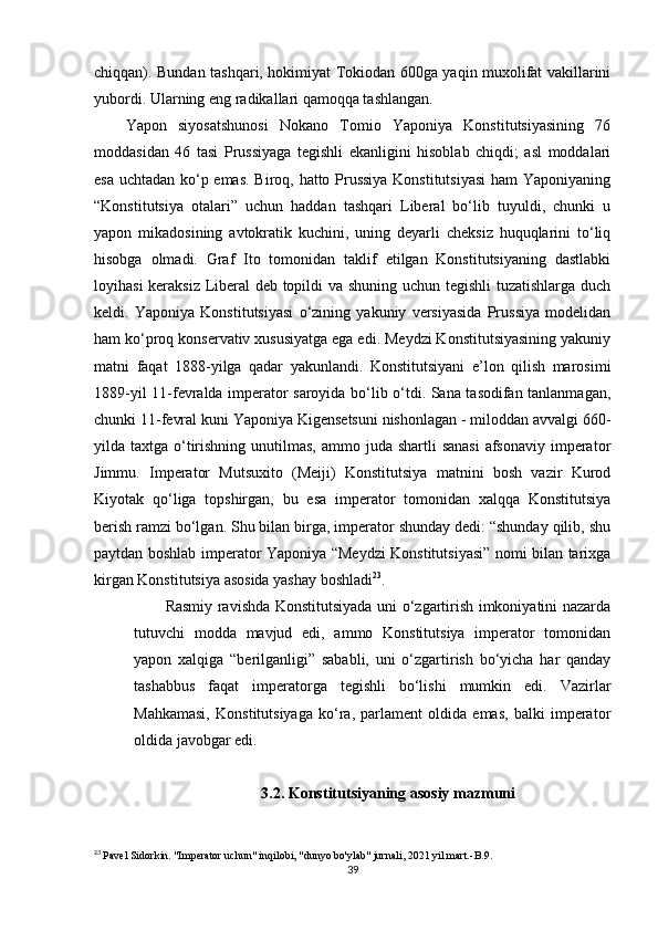 chiqqan). Bundan tashqari, hokimiyat Tokiodan 600ga yaqin muxolifat vakillarini
yubordi. Ularning eng radikallari qamoqqa tashlangan.
Yapon   siyosatshunosi   Nokano   Tomio   Yaponiya   Konstitutsiyasining   76
moddasidan   46   tasi   Prussiyaga   tegishli   ekanligini   hisoblab   chiqdi;   asl   moddalari
esa uchtadan ko‘p emas. Biroq, hatto Prussiya Konstitutsiyasi  ham Yaponiyaning
“Konstitutsiya   otalari”   uchun   haddan   tashqari   Liberal   bo‘lib   tuyuldi,   chunki   u
yapon   mikadosining   avtokratik   kuchini,   uning   deyarli   cheksiz   huquqlarini   to‘liq
hisobga   olmadi.   Graf   Ito   tomonidan   taklif   etilgan   Konstitutsiyaning   dastlabki
loyihasi keraksiz Liberal deb topildi va shuning uchun tegishli tuzatishlarga duch
keldi.   Yaponiya   Konstitutsiyasi   o‘zining   yakuniy   versiyasida   Prussiya   modelidan
ham ko‘proq konservativ xususiyatga ega edi. Meydzi Konstitutsiyasining yakuniy
matni   faqat   1888-yilga   qadar   yakunlandi.   Konstitutsiyani   e’lon   qilish   marosimi
1889-yil 11-fevralda imperator saroyida bo‘lib o‘tdi. Sana tasodifan tanlanmagan,
chunki 11-fevral kuni Yaponiya Kigensetsuni nishonlagan - miloddan avvalgi 660-
yilda taxtga o‘tirishning unutilmas,  ammo juda shartli  sanasi  afsonaviy imperator
Jimmu.   Imperator   Mutsuxito   (Meiji)   Konstitutsiya   matnini   bosh   vazir   Kurod
Kiyotak   qo‘liga   topshirgan,   bu   esa   imperator   tomonidan   xalqqa   Konstitutsiya
berish ramzi bo‘lgan. Shu bilan birga, imperator shunday dedi: “shunday qilib, shu
paytdan boshlab imperator Yaponiya “Meydzi Konstitutsiyasi” nomi bilan tarixga
kirgan Konstitutsiya asosida yashay boshladi 23
.
Rasmiy ravishda Konstitutsiyada uni o‘zgartirish imkoniyatini nazarda
tutuvchi   modda   mavjud   edi,   ammo   Konstitutsiya   imperator   tomonidan
yapon   xalqiga   “berilganligi”   sababli,   uni   o‘zgartirish   bo‘yicha   har   qanday
tashabbus   faqat   imperatorga   tegishli   bo‘lishi   mumkin   edi.   Vazirlar
Mahkamasi,   Konstitutsiyaga   ko‘ra,   parlament   oldida   emas,   balki   imperator
oldida javobgar edi.
3.2. Konstitutsiyaning asosiy mazmuni
23
  Pavel Sidorkin. "Imperator uchun" inqilobi, "dunyo bo'ylab" jurnali, 2021 yil mart.- В .9.
39 