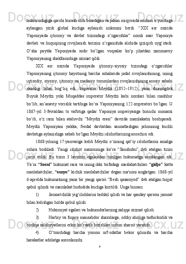 hukmronligiga qarshi kurash olib boradigan va jahon miqyosida muhim o‘yinchiga
aylangan   yirik   global   kuchga   aylanish   imkonini   berdi.   “XIX   asr   oxirida
Yaponiyada   ijtimoiy   va   davlat   tizimidagi   o‘zgarishlar”   nomli   asar   Yaponiya
davlati   va   huquqining   rivojlanish   tarixini   o‘rganishda   alohida   qiziqish   uyg‘otadi.
O‘sha   paytda   Yaponiyada   sodir   bo‘lgan   voqealar   ko‘p   jihatdan   zamonaviy
Yaponiyaning shakllanishiga xizmat qildi.  
XIX   asr   oxirida   Yaponiyada   ijtimoiy-siyosiy   tizimdagi   o‘zgarishlar
Yaponiyaning   ijtimoiy   hayotning   barcha   sohalarida   jadal   rivojlanishining,   uning
iqtisodiy, siyosiy, ijtimoiy va madaniy tomonlardan rivojlanishining asosiy sababi
ekanligi   bilan   bog‘liq   edi.   Imperator   Meydzi   (1852–1912),   yana   shuningdek
Buyuk   Meydzi   yoki   Muqaddas   imperator   Meydzi   kabi   nomlari   bilan   mashhur
bo lib, an anaviy vorislik tartibiga ko ra Yaponiyaning 122-imperatori bo lgan. Uʻ ʼ ʻ ʻ
1867-yil   3-fevraldan   to   vafotiga   qadar   Yaponiya   imperiyasiga   birinchi   monarxi
bo ib,   o z   ismi   bilan   ataluvchi   “Meydzi   erasi”   davrida   mamlakatni   boshqaradi.
ʻ ʻ
Meydzi   Yaponiyani   yakka,   feodal   davlatdan   sanoatlashgan   jahonning   kuchli
davlatiga aylanishiga sabab bo lgan Meydzi islohotlarining asoschisi edi.	
ʻ
1868-yilning  17-yanvariga  kelib  Meydzi  o‘zining  qat’iy  islohotlarini  amalga
oshira   boshladi.   Yangi   islohot   mazmuniga   ko‘ra   “Sanshoku”   deb   atalgan   tizim
joriy   etildi.   Bu   tizim   3   lavozim   egalaridan   tuzilgan   hukumatga   asoslangan   edi.
Ya’ni   “Sosai”   hukumat raisi va uning ikki toifadagi maslahatchilari   “gidjo”   katta
maslahatchilar,   “sanyo”   kichik maslahatchilar  degan  ma'noni  anglatgan. 1868-yil
6-aprelda hukumatning yana bir yangi qarori “Besh qasamyod” deb atalgan hujjat
qabul qilindi va mamlakat hududida kuchga kiritildi. Unga binoan: 
1) Jamoatchilik yig‘ilishlarini tashkil qilish va har qanday qarorni jamoat
bilan kelishgan holda qabul qilish.
2) Hokimiyat egalari va hukumdorlarning xalqqa xizmat qilish.
3) Harbiy va fuqaro mansabdor shaxslarga, oddiy aholiga tadbirkorlik va
boshqa salohoyatlarini erkin ko‘rsatib berishlari uchun sharoit yaratish.
4) O‘tmishdagi   barcha   yomon   urf-odatlar   bekor   qilinishi   va   barcha
harakatlar adolatga asosolanishi.
4 