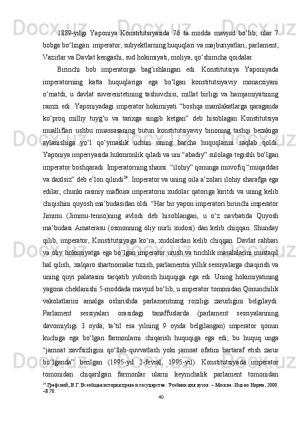 1889-yilgi   Yaponiya   Konstitutsiyasida   76   ta   modda   mavjud   bo‘lib,   ular   7
bobga bo‘lingan: imperator, subyektlarning huquqlari va majburiyatlari, parlament,
Vazirlar va Davlat kengashi, sud hokimiyati, moliya, qo‘shimcha qoidalar.
Birinchi   bob   imperatorga   bag‘ishlangan   edi.   Konstitutsiya   Yaponiyada
imperatorning   katta   huquqlariga   ega   bo‘lgan   konstitutsiyaviy   monarxiyani
o‘rnatdi,   u   davlat   suverenitetining   tashuvchisi,   millat   birligi   va   hamjamiyatining
ramzi   edi.  Yaponiyadagi  imperator  hokimiyati  “boshqa   mamlakatlarga  qaraganda
ko‘proq   milliy   tuyg‘u   va   tarixga   singib   ketgan”   deb   hisoblagan   Konstitutsiya
mualliflari   ushbu   muassasaning   butun   konstitutsiyaviy   binoning   tashqi   bezakiga
aylanishiga   yo‘l   qo‘ymaslik   uchun   uning   barcha   huquqlarini   saqlab   qoldi.
Yaponiya imperiyasida hukmronlik qiladi va uni “abadiy” sulolaga tegishli bo‘lgan
imperator boshqaradi. Imperatorning shaxsi  “ilohiy” qonunga muvofiq “muqaddas
va daxlsiz” deb e’lon qilindi 24
. Imperator va uning oila a’zolari ilohiy sharafga ega
edilar, chunki rasmiy mafkura imperatorni  xudolar qatoriga kiritdi va uning kelib
chiqishini quyosh ma’budasidan oldi. “Har bir yapon imperatori birinchi imperator
Jimmu   (Jimmu-tenno)ning   avlodi   deb   hisoblangan,   u   o‘z   navbatida   Quyosh
ma’budasi   Amaterasu   (osmonning   oliy   nurli   xudosi)   dan   kelib   chiqqan.   Shunday
qilib,   imperator,   Konstitutsiyaga   ko‘ra,   xudolardan   kelib   chiqqan.   Davlat   rahbari
va oliy hokimiyatga ega bo‘lgan imperator urush va tinchlik masalalarini mustaqil
hal qilish,  xalqaro shartnomalar tuzish, parlamentni yillik sessiyalarga chaqirish va
uning   quyi   palatasini   tarqatib   yuborish   huquqiga   ega   edi.   Uning   hokimiyatining
yagona cheklanishi 5-moddada mavjud bo‘lib, u imperator tomonidan Qonunchilik
vakolatlarini   amalga   oshirishda   parlamentning   roziligi   zarurligini   belgilaydi.
Parlament   sessiyalari   orasidagi   tanaffuslarda   (parlament   sessiyalarining
davomiyligi   3   oyda,   ta’til   esa   yilning   9   oyida   belgilangan)   imperator   qonun
kuchiga   ega   bo‘lgan   farmonlarni   chiqarish   huquqiga   ega   edi;   bu   huquq   unga
“jamoat   xavfsizligini   qo‘llab-quvvatlash   yoki   jamoat   ofatini   bartaraf   etish   zarur
bo‘lganda”   berilgan   (1995-yil   2-fevral,   1995-yil).   Konstitutsiyada   imperator
tomonidan   chiqarilgan   farmonlar   ularni   keyinchalik   parlament   tomonidan
24
.Графский, В.Г. Всеобщая история права и государства: Учебник для вузов. – Москва: Изд-во Норма, 2000.
–Б.78.
40 