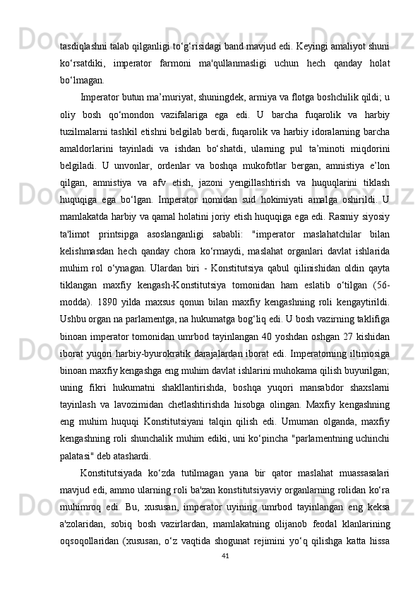 tasdiqlashni talab qilganligi to‘g‘risidagi band mavjud edi. Keyingi amaliyot shuni
ko‘rsatdiki,   imperator   farmoni   ma'qullanmasligi   uchun   hech   qanday   holat
bo‘lmagan.
Imperator butun ma’muriyat, shuningdek, armiya va flotga boshchilik qildi; u
oliy   bosh   qo‘mondon   vazifalariga   ega   edi.   U   barcha   fuqarolik   va   harbiy
tuzilmalarni tashkil etishni belgilab berdi, fuqarolik va harbiy idoralarning barcha
amaldorlarini   tayinladi   va   ishdan   bo‘shatdi,   ularning   pul   ta’minoti   miqdorini
belgiladi.   U   unvonlar,   ordenlar   va   boshqa   mukofotlar   bergan,   amnistiya   e’lon
qilgan,   amnistiya   va   afv   etish,   jazoni   yengillashtirish   va   huquqlarini   tiklash
huquqiga   ega   bo‘lgan.   Imperator   nomidan   sud   hokimiyati   amalga   oshirildi.   U
mamlakatda harbiy va qamal holatini joriy etish huquqiga ega edi. Rasmiy siyosiy
ta'limot   printsipga   asoslanganligi   sababli:   "imperator   maslahatchilar   bilan
kelishmasdan   hech   qanday   chora   ko‘rmaydi,   maslahat   organlari   davlat   ishlarida
muhim   rol   o‘ynagan.   Ulardan   biri   -   Konstitutsiya   qabul   qilinishidan   oldin   qayta
tiklangan   maxfiy   kengash-Konstitutsiya   tomonidan   ham   eslatib   o‘tilgan   (56-
modda).   1890   yilda   maxsus   qonun   bilan   maxfiy   kengashning   roli   kengaytirildi.
Ushbu organ na parlamentga, na hukumatga bog‘liq edi. U bosh vazirning taklifiga
binoan imperator  tomonidan  umrbod  tayinlangan  40  yoshdan  oshgan  27  kishidan
iborat  yuqori  harbiy-byurokratik darajalardan iborat edi. Imperatorning iltimosiga
binoan maxfiy kengashga eng muhim davlat ishlarini muhokama qilish buyurilgan;
uning   fikri   hukumatni   shakllantirishda,   boshqa   yuqori   mansabdor   shaxslarni
tayinlash   va   lavozimidan   chetlashtirishda   hisobga   olingan.   Maxfiy   kengashning
eng   muhim   huquqi   Konstitutsiyani   talqin   qilish   edi.   Umuman   olganda,   maxfiy
kengashning roli shunchalik muhim ediki, uni ko‘pincha "parlamentning uchinchi
palatasi" deb atashardi.
Konstitutsiyada   ko‘zda   tutilmagan   yana   bir   qator   maslahat   muassasalari
mavjud edi, ammo ularning roli ba'zan konstitutsiyaviy organlarning rolidan ko‘ra
muhimroq   edi.   Bu,   xususan,   imperator   uyining   umrbod   tayinlangan   eng   keksa
a'zolaridan,   sobiq   bosh   vazirlardan,   mamlakatning   olijanob   feodal   klanlarining
oqsoqollaridan   (xususan,   o‘z   vaqtida   shogunat   rejimini   yo‘q   qilishga   katta   hissa
41 