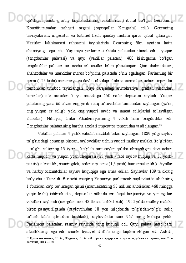 qo‘shgan   janubi-g‘arbiy   knyazliklarning   vakillaridan)   iborat   bo‘lgan   Genroning
Konstitutsiyadan   tashqari   organi   (oqsoqollar   Kengashi)   edi.).   Genroning
tavsiyalarisiz   imperator   va   kabinet   hech   qanday   muhim   qaror   qabul   qilmagan.
Vazirlar   Mahkamasi   rahbarini   tayinlashda   Genroning   fikri   ayniqsa   katta
ahamiyatga   ega   edi.   Yaponiya   parlamenti   ikkita   palatadan   iborat   edi   -   yuqori
(tengdoshlar   palatasi)   va   quyi   (vakillar   palatasi).   400   kishigacha   bo‘lgan
tengdoshlar   palatasi   bir   necha   xil   usullar   bilan   jihozlangan.   Qon   shahzodalari,
shahzodalar   va   markizlar   meros   bo‘yicha   palatada   o‘rin   egallagan.   Parlarning   bir
qismi (125 kishi) monarxiya va davlat oldidagi alohida xizmatlari uchun imperator
tomonidan   umrbod   tayinlangan.   Quyi   darajadagi   aristokratiya   (graflar,   vikontlar,
baronlar)   o‘z   orasidan   7   yil   muddatga   150   nafar   deputatni   sayladi.   Yuqori
palataning yana 66 a'zosi  eng yirik soliq to‘lovchilar tomonidan saylangan (ya'ni,
eng   yuqori   er   solig‘i   yoki   eng   yuqori   savdo   va   sanoat   soliqlarini   to‘laydigan
shaxslar).   Nihoyat,   fanlar   Akademiyasining   4   vakili   ham   tengdoshlar   edi.
Tengdoshlar palatasining barcha a'zolari imperator tomonidan tasdiqlangan. 25
Vakillar palatasi 4 yillik vakolat muddati bilan saylangan. 1889-yilgi saylov
to‘g‘risidagi qonunga binoan, saylovchilar uchun yuqori mulkiy malaka (to‘g‘ridan
-   to‘g‘ri   soliqning   15   iyeni   -   ko‘plab   samuraylar   qo‘sha   olmaydigan   davr   uchun
katta miqdor) va yuqori yosh chegarasi (25 yosh - faol saylov huquqi va 30 yosh-
passiv) o‘rnatildi; shuningdek, sedentary cenz (1,5 yosh) ham amal qildi.). Ayollar
va   harbiy   xizmatchilar   saylov   huquqiga   ega   emas   edilar.   Saylovlar   109   ta   okrug
bo‘yicha o‘tkazildi. Birinchi  chaqiriq Yaponiya parlamenti  saylovlarida aholining
1 foizidan ko‘p bo‘lmagan qismi (mamlakatning 50 million aholisidan 460 mingga
yaqin   kishi)   ishtirok   etdi,   deputatlar   sifatida   esa   faqat   burjuaziya   va   yer   egalari
vakillari saylandi (oxirgilar soni 48 foizni tashkil etdi). 1900 yilda mulkiy malaka
biroz   pasaytirilganda   (saylovchidan   10   yen   miqdorida   to‘g‘ridan-to‘g‘ri   soliq
to‘lash   talab   qilinishni   boshladi),   saylovchilar   soni   967   ming   kishiga   yetdi.
Parlament   palatalari   rasmiy   ravishda   teng   huquqli   edi.   Quyi   palata   hatto   ba'zi
afzalliklarga   ega   edi,   chunki   byudjet   dastlab   unga   taqdim   etilgan   edi.   Aslida,
25
  Крашенинникова,   Н.   А.,   Жидкова,   О.   А.   «История   государства   и   права   зарубежных   стран»,   том   2   .–
Ташкент, 2013.– С .28.
42 