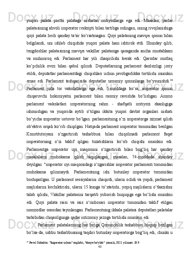 yuqori   palata   pastki   palataga   nisbatan   imtiyozlarga   ega   edi.   Masalan,   parlar
palatasining ahvoli imperator reskripti bilan tartibga solingan, uning rivojlanishiga
quyi palata hech qanday ta'sir ko‘rsatmagan. Quyi palataning mavqei qonun bilan
belgilandi,   uni   ishlab   chiqishda   yuqori   palata   ham   ishtirok   etdi.   Shunday   qilib,
tengdoshlar   palatasining   mavqei   vakillar   palatasiga   qaraganda   ancha   mustahkam
va   muhimroq   edi.   Parlament   har   yili   chaqirilishi   kerak   edi.   Qarorlar   mutlaq
ko‘pchilik   ovoz   bilan   qabul   qilindi.   Deputatlarning   parlament   daxlsizligi   joriy
etildi, deputatlar  parlamentdagi   chiqishlari  uchun  javobgarlikka tortilishi   mumkin
emas   edi.   Parlament   tashqarisida   deputatlar   umumiy   qonunlarga   bo‘ysunishdi. 26
Parlament   juda   tor   vakolatlarga   ega   edi.   5-moddaga   ko‘ra,   imperator   qonun
chiqaruvchi   hokimiyatni   parlament   bilan   rasmiy   ravishda   bo‘lishgan.   Ammo
parlament   vakolatlari   imperatorning   rahm   -   shafqatli   imtiyozi   ekanligiga
ishonishgan   va   yuqorida   aytib   o‘tilgan   ikkita   yuqori   davlat   organlari   nisbati
bo‘yicha imperator ustuvor bo‘lgan: parlamentning o‘zi imperatorga xizmat qilish
ob'ektivi orqali ko‘rib chiqilgan. Natijada parlament imperator tomonidan berilgan
Konstitutsiyani   o‘zgartirish   tashabbusi   bilan   chiqolmadi   parlament   faqat
imperatorning   o‘zi   taklif   qilgan   tuzatishlarni   ko‘rib   chiqishi   mumkin   edi.
Parlamentga   imperator   uyi   maqomini   o‘zgartirish   bilan   bog‘liq   har   qanday
masalalarni   muhokama   qilish   taqiqlangan;   masalan,   74-moddada   shunday
deyilgan: "imperator uyi maqomidagi o‘zgarishlar imperator parlamenti tomonidan
muhokama   qilinmaydi.   Parlamentning   ishi   butunlay   imperator   tomonidan
boshqarilgan. U parlament sessiyalarini chaqirdi, ularni ochdi va yopdi, parlament
majlislarini kechiktirishi, ularni 15 kunga to‘xtatishi, yopiq majlislarni o‘tkazishni
talab   qilishi,   Vakillar   palatasini   tarqatib   yuborish   huquqiga   ega   bo‘lishi   mumkin
edi.   Quyi   palata   raisi   va   rais   o‘rinbosari   imperator   tomonidan   taklif   etilgan
nomzodlar orasidan tayinlangan. Parlamentning ikkala palatasi deputatlari palatalar
tarkibidan chiqarilgunga qadar intizomiy jazoga tortilishi mumkin edi.
Parlament  palatalarining har  biriga Qonunchilik tashabbusi  huquqi berilgan
bo‘lsa-da, ushbu tashabbusning taqdiri butunlay imperatorga bog‘liq edi, chunki u
26
 Pavel Sidorkin. "Imperator uchun" inqilobi, "dunyo bo'ylab"  jurnali, 2021 yil mart.- В .9.
43 