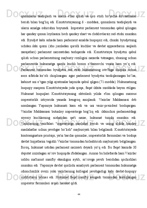 qonunlarni   tasdiqlash   va   ularni   e'lon   qilish   va   ijro   etish   bo‘yicha   ko‘rsatmalar
berish bilan bog‘liq edi. Konstitutsiyaning 6 - moddasi, qonunlarni tasdiqlaydi va
ularni amalga oshirishni buyuradi. Imperator parlament tomonidan qabul qilingan
har qanday qonun loyihasini hech qanday shart va cheklovlarsiz rad etishi mumkin
edi. Byudjet kabi sohada ham parlament amalda huquqsiz edi, chunki byudjetning
uchdan   ikki   qismi   (shu   jumladan   qurolli   kuchlar   va   davlat   apparatlarini   saqlash
xarajatlari)   parlament   nazoratidan   tashqarida   edi.   Konstitutsiya   byudjetni   qabul
qilish   uchun   parlamentning   majburiy   roziligini   nazarda   tutmagan,   shuning   uchun
parlamentda   hukumatga   qarshi   kuchli   bosim   o‘tkazuvchi   vosita   ham   yo‘q   edi.
Parlament   tomonidan   byudjetni   rad   etish   hukumatning   iste'foga   chiqishi   uchun
asos   sifatida   ko‘rib   chiqilmagan:   agar   parlament   byudjetni   tasdiqlamagan   bo‘lsa,
kabinet uni o‘tgan yilgi ajratmalar hajmida qabul qilgan (71-modda). Hukumatning
huquqiy maqomi  Konstitutsiyada juda qisqa, faqat ikkita moddada bayon etilgan.
Hukumat   huquqlari   Konstitutsiyaning   oktrolash   yilida   e'lon   qilingan   maxsus
imperatorlik   ixtiyorida   yanada   kengroq   aniqlandi.   Vazirlar   Mahkamasi   deb
nomlangan   Yaponiya   hukumati   kam   edi   va   uni   vazir-prezident   boshqargan.
Vazirlar   Mahkamasi   butunlay   imperatorga   bog‘liq   edi:   ikkinchisi   parlamentdagi
siyosiy   kuchlarning   nisbatidan   qat'i   nazar,   hukumat   tuzishi   mumkin   edi.
Vazirlarning   vazifalari   "imperatorga   maslahat   berish   va   uning   oldida   bunday
maslahatlar   uchun  javobgar   bo‘lish"   majburiyati   bilan   belgilandi.  Konstitutsiyada
kontrasignatura printsipi, ya'ni barcha qonunlar, imperatorlik farmonlari va boshqa
davlat hujjatlarini tegishli Vazirlar tomonidan birlashtirish majburiyati belgilangan.
Biroq,   hukumat   ustidan   parlament   nazorati   deyarli   yo‘q   edi.   Bu   faqat   kamida   30
deputat imzolagan so‘rov huquqida ifodalangan. Ammo bu holatlarda ham Vazirlar
ushbu   ma'lumot   maxfiy   ekanligini   aytib,   so‘rovga   javob   berishdan   qochishlari
mumkin edi. Yaponiya davlat qurilishi amaliyoti parlament tomonidan hukumatga
ishonchsizlik   ovozi   yoki   vazirlarning   kollegial   javobgarligi   kabi   davlat-huquqiy
institutlarni   bilmas   edi.   Hukumat   faqat   maxfiy   kengash   tomonidan   tasdiqlangan
imperator farmonlari orqali harakat qildi.
44 