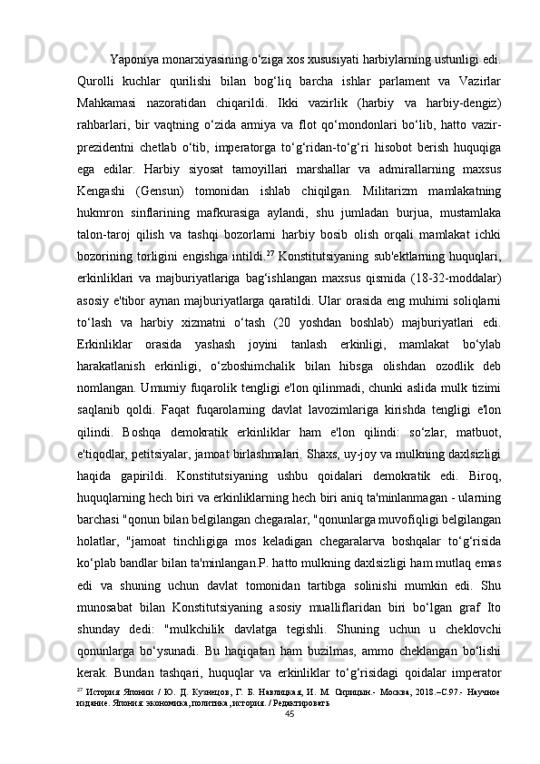 Yaponiya monarxiyasining o‘ziga xos xususiyati harbiylarning ustunligi edi.
Qurolli   kuchlar   qurilishi   bilan   bog‘liq   barcha   ishlar   parlament   va   Vazirlar
Mahkamasi   nazoratidan   chiqarildi.   Ikki   vazirlik   (harbiy   va   harbiy-dengiz)
rahbarlari,   bir   vaqtning   o‘zida   armiya   va   flot   qo‘mondonlari   bo‘lib,   hatto   vazir-
prezidentni   chetlab   o‘tib,   imperatorga   to‘g‘ridan-to‘g‘ri   hisobot   berish   huquqiga
ega   edilar.   Harbiy   siyosat   tamoyillari   marshallar   va   admirallarning   maxsus
Kengashi   (Gensun)   tomonidan   ishlab   chiqilgan.   Militarizm   mamlakatning
hukmron   sinflarining   mafkurasiga   aylandi,   shu   jumladan   burjua,   mustamlaka
talon-taroj   qilish   va   tashqi   bozorlarni   harbiy   bosib   olish   orqali   mamlakat   ichki
bozorining   torligini   engishga   intildi. 27
  Konstitutsiyaning   sub'ektlarning   huquqlari,
erkinliklari   va   majburiyatlariga   bag‘ishlangan   maxsus   qismida   (18-32-moddalar)
asosiy e'tibor aynan majburiyatlarga qaratildi. Ular orasida  eng muhimi soliqlarni
to‘lash   va   harbiy   xizmatni   o‘tash   (20   yoshdan   boshlab)   majburiyatlari   edi.
Erkinliklar   orasida   yashash   joyini   tanlash   erkinligi,   mamlakat   bo‘ylab
harakatlanish   erkinligi,   o‘zboshimchalik   bilan   hibsga   olishdan   ozodlik   deb
nomlangan. Umumiy fuqarolik tengligi e'lon qilinmadi, chunki aslida mulk tizimi
saqlanib   qoldi.   Faqat   fuqarolarning   davlat   lavozimlariga   kirishda   tengligi   e'lon
qilindi.   Boshqa   demokratik   erkinliklar   ham   e'lon   qilindi:   so‘zlar,   matbuot,
e'tiqodlar, petitsiyalar, jamoat birlashmalari. Shaxs, uy-joy va mulkning daxlsizligi
haqida   gapirildi.   Konstitutsiyaning   ushbu   qoidalari   demokratik   edi.   Biroq,
huquqlarning hech biri va erkinliklarning hech biri aniq ta'minlanmagan - ularning
barchasi "qonun bilan belgilangan chegaralar, "qonunlarga muvofiqligi belgilangan
holatlar,   "jamoat   tinchligiga   mos   keladigan   chegaralarva   boshqalar   to‘g‘risida
ko‘plab bandlar bilan ta'minlangan.P. hatto mulkning daxlsizligi ham mutlaq emas
edi   va   shuning   uchun   davlat   tomonidan   tartibga   solinishi   mumkin   edi.   Shu
munosabat   bilan   Konstitutsiyaning   asosiy   mualliflaridan   biri   bo‘lgan   graf   Ito
shunday   dedi:   "mulkchilik   davlatga   tegishli.   Shuning   uchun   u   cheklovchi
qonunlarga   bo‘ysunadi.   Bu   haqiqatan   ham   buzilmas,   ammo   cheklangan   bo‘lishi
kerak.   Bundan   tashqari,   huquqlar   va   erkinliklar   to‘g‘risidagi   qoidalar   imperator
27
  История   Японии   /   Ю.   Д.   Кузнецов,   Г.   Б.   Навлицкая,   И.   М.   Сирицын.-   Москва,   2018.–С.97.-   Научное
издание. Япония: экономика, политика, история. / Редактировать
45 