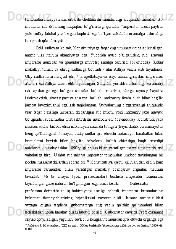 tomonidan   muayyan   sharoitlarda   cheklanishi   mumkinligi   aniqlandi:   masalan,   31-
moddada   sub'ektlarning   huquqlari   to‘g‘risidagi   qoidalar   "imperator   urush   paytida
yoki milliy falokat yuz bergan taqdirda ega bo‘lgan vakolatlarni amalga oshirishga
to‘sqinlik qila olmaydi.
Odil sudlovga kelsak, Konstitutsiyaga faqat eng umumiy qoidalar kiritilgan,
ammo   ular   muhim   ahamiyatga   ega.   Yuqorida   aytib   o‘tilganidek,   sud   jarayoni
imperator   nomidan   va   qonunlarga   muvofiq   amalga   oshirildi   (57-modda).   Sudlar
mahalliy,   tuman   va   okrug   sudlariga   bo‘lindi   -   ular   Adliya   vaziri   etib   tayinlandi.
Oliy   sudlar   ham   mavjud   edi:   7   ta   apellatsiya   va   oliy;   ularning   raislari   imperator,
a'zolari esa Adliya vaziri etib tayinlangan. Sudyalar yuridik ma'lumotga va amaliy
ish   tajribasiga   ega   bo‘lgan   shaxslar   bo‘lishi   mumkin;   ularga   siyosiy   hayotda
ishtirok etish, siyosiy partiyalar a'zosi bo‘lish, moliyaviy foyda olish bilan bog‘liq
jamoat   lavozimlarini   egallash   taqiqlangan.   Sudyalarning   o‘zgarmasligi   aniqlandi;
ular   faqat   o‘zlariga   nisbatan   chiqarilgan   sud   hukmi   yoki   intizomiy   jazo   mavjud
bo‘lganda   lavozimidan   chetlashtirilishi   mumkin   edi   (58-modda).   Konstitutsiyada
maxsus sudlar tashkil etish imkoniyati nazarda tutilgan (keyinchalik bu amaliyotda
keng qo‘llanilgan). Nihoyat,  oddiy sudlar   ijro  etuvchi  hokimiyat   harakatlari   bilan
huquqlarni   buzish   bilan   bog‘liq   da'volarni   ko‘rib   chiqishga   haqli   emasligi
aniqlandi - bunday ishlar 1890 yilgi qonun bilan yaratilgan maxsus ma'muriy sud
vakolatiga   kirdi.   Ushbu   sud   rais   va   imperator   tomonidan   umrbod   tayinlangan   bir
nechta   maslahatchilardan   iborat   edi. 28
  Konstitutsiya   qabul   qilinishidan   oldin   ham
imperator   farmonlari   bilan   yaratilgan   mahalliy   boshqaruv   organlari   tizimini
tavsiflab,   46   ta   viloyat   (yoki   prefekturalar)   boshida   imperator   tomonidan
tayinlangan gubernatorlar bo‘lganligini esga olish kerak.  Gubernator
prefektura   doirasida   to‘liq   hokimiyatni   amalga   oshirdi,   imperator   farmonlari   va
hukumat   farmoyishlarining   bajarilishini   nazorat   qildi.   Jamoat   tartibsizliklari
yuzaga   kelgan   taqdirda,   gubernatorga   eng   yaqin   qo‘shin   qo‘mondoni   bilan
kelishilgan holda harakat qilish huquqi berildi. Gubernator davrida Prefekturaning
saylab qo‘yiladigan yig‘ilishi bo‘lib, u kengash tomonidan ijro etuvchi organga ega
28
  Juchkova   S .  M .  avtoreferat  " XIX   asr   oxiri  -  XX   asr   boshlarida   Yaponiyaning   ichki   siyosiy   rivojlanishi ", 2000  yil .-
В.102.
46 