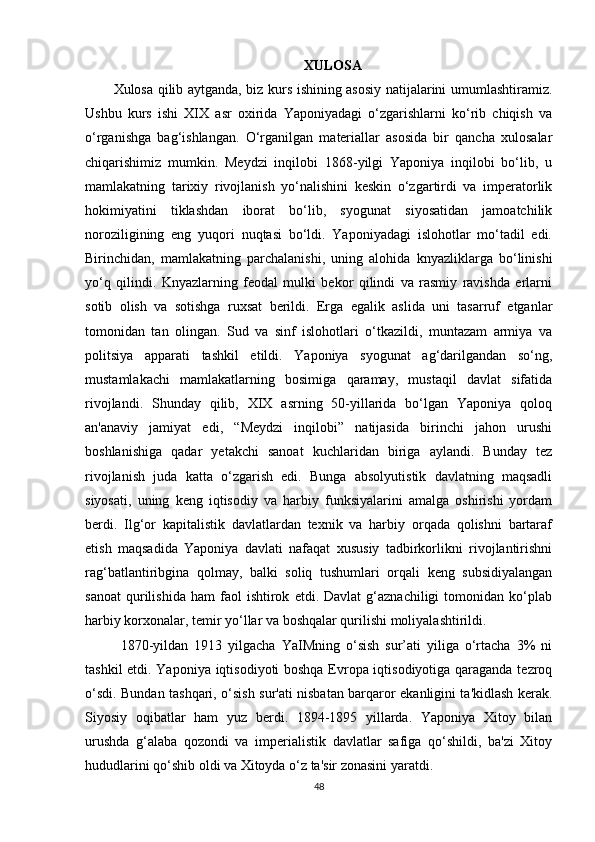 XULOSA
Xulosa qilib aytganda, biz kurs ishining asosiy natijalarini umumlashtiramiz.
Ushbu   kurs   ishi   XIX   asr   oxirida   Yaponiyadagi   o‘zgarishlarni   ko‘rib   chiqish   va
o‘rganishga   bag‘ishlangan.   O‘rganilgan   materiallar   asosida   bir   qancha   xulosalar
chiqarishimiz   mumkin.   Meydzi   inqilobi   1868-yilgi   Yaponiya   inqilobi   bo‘lib,   u
mamlakatning   tarixiy   rivojlanish   yo‘nalishini   keskin   o‘zgartirdi   va   imperatorlik
hokimiyatini   tiklashdan   iborat   bo‘lib,   syogunat   siyosatidan   jamoatchilik
noroziligining   eng   yuqori   nuqtasi   bo‘ldi.   Yaponiyadagi   islohotlar   mo‘tadil   edi.
Birinchidan,   mamlakatning   parchalanishi,   uning   alohida   knyazliklarga   bo‘linishi
yo‘q   qilindi.   Knyazlarning   feodal   mulki   bekor   qilindi   va   rasmiy   ravishda   erlarni
sotib   olish   va   sotishga   ruxsat   berildi.   Erga   egalik   aslida   uni   tasarruf   etganlar
tomonidan   tan   olingan.   Sud   va   sinf   islohotlari   o‘tkazildi,   muntazam   armiya   va
politsiya   apparati   tashkil   etildi.   Yaponiya   syogunat   ag‘darilgandan   so‘ng,
mustamlakachi   mamlakatlarning   bosimiga   qaramay,   mustaqil   davlat   sifatida
rivojlandi.   Shunday   qilib,   XIX   asrning   50-yillarida   bo‘lgan   Yaponiya   qoloq
an'anaviy   jamiyat   edi,   “Meydzi   inqilobi”   natijasida   birinchi   jahon   urushi
boshlanishiga   qadar   yetakchi   sanoat   kuchlaridan   biriga   aylandi.   Bunday   tez
rivojlanish   juda   katta   o‘zgarish   edi.   Bunga   absolyutistik   davlatning   maqsadli
siyosati,   uning   keng   iqtisodiy   va   harbiy   funksiyalarini   amalga   oshirishi   yordam
berdi.   Ilg‘or   kapitalistik   davlatlardan   texnik   va   harbiy   orqada   qolishni   bartaraf
etish   maqsadida   Yaponiya   davlati   nafaqat   xususiy   tadbirkorlikni   rivojlantirishni
rag‘batlantiribgina   qolmay,   balki   soliq   tushumlari   orqali   keng   subsidiyalangan
sanoat   qurilishida   ham   faol   ishtirok   etdi.  Davlat   g‘aznachiligi   tomonidan   ko‘plab
harbiy korxonalar, temir yo‘llar va boshqalar qurilishi moliyalashtirildi.
1870-yildan   1913   yilgacha   YaIMning   o‘sish   sur’ati   yiliga   o‘rtacha   3%   ni
tashkil etdi. Yaponiya iqtisodiyoti boshqa Evropa iqtisodiyotiga qaraganda tezroq
o‘sdi. Bundan tashqari, o‘sish sur'ati nisbatan barqaror ekanligini ta'kidlash kerak.
Siyosiy   oqibatlar   ham   yuz   berdi.   1894-1895   yillarda.   Yaponiya   Xitoy   bilan
urushda   g‘alaba   qozondi   va   imperialistik   davlatlar   safiga   qo‘shildi,   ba'zi   Xitoy
hududlarini qo‘shib oldi va Xitoyda o‘z ta'sir zonasini yaratdi. 
48 