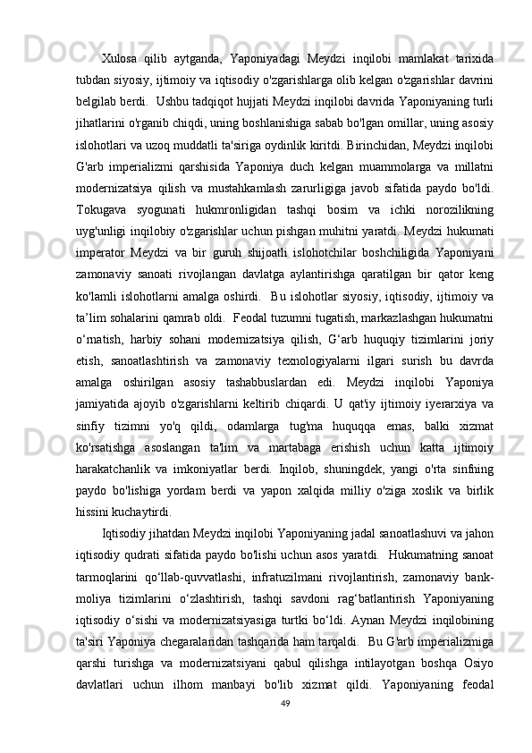 Xulosa   qilib   aytganda,   Yaponiyadagi   Meydzi   inqilobi   mamlakat   tarixida
tubdan siyosiy, ijtimoiy va iqtisodiy o'zgarishlarga olib kelgan o'zgarishlar davrini
belgilab berdi.  Ushbu tadqiqot hujjati Meydzi inqilobi davrida Yaponiyaning turli
jihatlarini o'rganib chiqdi, uning boshlanishiga sabab bo'lgan omillar, uning asosiy
islohotlari va uzoq muddatli ta'siriga oydinlik kiritdi. Birinchidan, Meydzi inqilobi
G'arb   imperializmi   qarshisida   Yaponiya   duch   kelgan   muammolarga   va   millatni
modernizatsiya   qilish   va   mustahkamlash   zarurligiga   javob   sifatida   paydo   bo'ldi.
Tokugava   syogunati   hukmronligidan   tashqi   bosim   va   ichki   norozilikning
uyg'unligi inqilobiy o'zgarishlar uchun pishgan muhitni yaratdi. Meydzi hukumati
imperator   Meydzi   va   bir   guruh   shijoatli   islohotchilar   boshchiligida   Yaponiyani
zamonaviy   sanoati   rivojlangan   davlatga   aylantirishga   qaratilgan   bir   qator   keng
ko'lamli   islohotlarni   amalga   oshirdi.     Bu   islohotlar   siyosiy,   iqtisodiy,   ijtimoiy   va
ta’lim sohalarini qamrab oldi.  Feodal tuzumni tugatish, markazlashgan hukumatni
o‘rnatish,   harbiy   sohani   modernizatsiya   qilish,   G‘arb   huquqiy   tizimlarini   joriy
etish,   sanoatlashtirish   va   zamonaviy   texnologiyalarni   ilgari   surish   bu   davrda
amalga   oshirilgan   asosiy   tashabbuslardan   edi.   Meydzi   inqilobi   Yaponiya
jamiyatida   ajoyib   o'zgarishlarni   keltirib   chiqardi.   U   qat'iy   ijtimoiy   iyerarxiya   va
sinfiy   tizimni   yo'q   qildi,   odamlarga   tug'ma   huquqqa   emas,   balki   xizmat
ko'rsatishga   asoslangan   ta'lim   va   martabaga   erishish   uchun   katta   ijtimoiy
harakatchanlik   va   imkoniyatlar   berdi.   Inqilob,   shuningdek,   yangi   o'rta   sinfning
paydo   bo'lishiga   yordam   berdi   va   yapon   xalqida   milliy   o'ziga   xoslik   va   birlik
hissini kuchaytirdi.
Iqtisodiy jihatdan Meydzi inqilobi Yaponiyaning jadal sanoatlashuvi va jahon
iqtisodiy qudrati   sifatida paydo  bo'lishi   uchun  asos  yaratdi.    Hukumatning sanoat
tarmoqlarini   qo‘llab-quvvatlashi,   infratuzilmani   rivojlantirish,   zamonaviy   bank-
moliya   tizimlarini   o‘zlashtirish,   tashqi   savdoni   rag‘batlantirish   Yaponiyaning
iqtisodiy   o‘sishi   va   modernizatsiyasiga   turtki   bo‘ldi.   Aynan   Meydzi   inqilobining
ta'siri Yaponiya chegaralaridan tashqarida ham tarqaldi.   Bu G'arb imperializmiga
qarshi   turishga   va   modernizatsiyani   qabul   qilishga   intilayotgan   boshqa   Osiyo
davlatlari   uchun   ilhom   manbayi   bo'lib   xizmat   qildi.   Yaponiyaning   feodal
49 