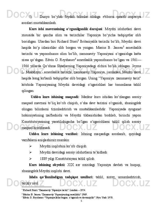 5) Dunyo   bo‘ylab   foydali   bilimlar   olishga   e'tiborni   qaratib   imperiya
asoslari mustahkamlash.
Kurs   ishi   mavzusining   o‘rganilganlik   darajasi :   Meydzi   islohotlari   davri
xususida   bir   qancha   olim   va   tarixchilar   Yaponiya   bo yicha   tadqiqotlar   olibʻ
borishgan.   Ulardan   biri   Richard   Storri 1
  Britaniyalik   tarixchi   bo‘lib,   Meydzi   davri
haqida   ko‘p   izlanishlar   olib   borgan   va   yozgan.   Marius   B.   Jansen 2
  amerikalik
tarixchi   va   yaponshunos   olim   bo lib,   zamonaviy   Yaponiyani   o rganishga   katta	
ʻ ʻ
xissa qo‘shgan. Edvin O. Reyshauer 3
  amerikalik yaponshunos bo lgan va 1961—	
ʻ
1966   yillarda   Qo shma   Shtatlarning   Yaponiyadagi   elchisi   bo lib   ishlagan.   Jeyms	
ʻ ʻ
L.  Makkleyn  -  amerikalik tarixchi,  zamonaviy Yaponiya,  jumladan,  Meidzi   davri
haqida keng ko'lamli tadqiqotlar olib borgan. Uning “Yaponiya: zamonaviy tarix”
kitobida   Yaponiyaning   Meydzi   davridagi   o‘zgarishlari   har   tomonlama   tahlil
qilingan.
Ushbu   kurs   ishining   maqsadi:   Mazkur   kurs   ishidan   ko‘zlangan   asosiy
maqsad   mavzuni   to‘liq   ko‘rib   chiqish,   o‘sha   davr   tarixini   o‘rganish,   shuningdek
olingan   bilimlarni   tizimlashtirish   va   mustahkamlashdir.   Yaponiyada   syogunat
hokimiyatining   zaiflashishi   va   Meydzi   tiklanishidan   boshlab,   birinchi   yapon
Konstitutsiyasining   yaratilishigacha   bo‘lgan   o‘zgarishlarni   tahlil   qilish   asosiy
maqsad hisoblanadi.
Ushbu   kurs   ishining   vazifasi:   Ishning   maqsadiga   asoslanib,   quyidagi
vazifalarni aniqlashimiz mumkin:
 Meydzi inqilobini ko‘rib chiqish
 Meydzi davridagi asosiy islohotlarni ta’kidlash
 1889 yilgi Konstitutsiyani tahlil qilish
Kurs   ishining   obyekti:   XIX   asr   oxiridagi   Yaponiya   davlati   va   huquqi,
shuningdek Meydzi inqilobi davri.
Ishda   qo‘llaniladigan   tadqiqot   usullari:   tahlil,   sintez,   umumlashtirish,
tarixiy usul.
1
  Richard Storri "Zamonaviy Yaponiya tarixi". London – 1954.  
2
  Marius B. Jansen "Zamonaviy Yaponiyaning yaratilishi" 1969.  
3
  Edvin O. Reyshauer “Yaponiyaliklar bugun: o zgarish va davomiylik”. Nyu-York 1970.	
ʻ
5 