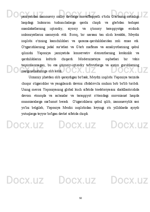 jamiyatidan   zamonaviy   milliy   davlatga   muvaffaqiyatli   o'tishi   G'arbning   ustunligi
haqidagi   hukmron   tushunchalarga   qarshi   chiqdi   va   g'arbdan   tashqari
mamlakatlarning   iqtisodiy,   siyosiy   va   ijtimoiy   taraqqiyotga   erishish
imkoniyatlarini   namoyish   etdi.   Biroq,   bir   narsani   tan   olish   kerakki,   Meydzi
inqilobi   o'zining   kamchiliklari   va   qarama-qarshiliklaridan   xoli   emas   edi.
O'zgarishlarning   jadal   sur'atlari   va   G'arb   mafkura   va   amaliyotlarining   qabul
qilinishi   Yaponiya   jamiyatida   konservativ   elementlarning   keskinlik   va
qarshiliklarini   keltirib   chiqardi.   Modernizatsiya   oqibatlari   bir   tekis
taqsimlanmagan,   bu   esa   ijtimoiy-iqtisodiy   tafovutlarga   va   ayrim   guruhlarning
marginallashuviga olib keldi. 
Umumiy jihatdan olib qaraydigan bo'lsak, Meydzi inqilobi Yaponiya tarixida
chuqur   o'zgarishlar   va   yangilanish   davrini   ifodalovchi   muhim   bob   bo'lib   turibdi.
Uning   merosi   Yaponiyaning   global   kuch   sifatida   traektoriyasini   shakllantirishda
davom   etmoqda   va   an'analar   va   taraqqiyot   o'rtasidagi   muvozanat   haqida
munozaralarga   ma'lumot   beradi.     O'zgarishlarni   qabul   qilib,   zamonaviylik   sari
yo'lni   belgilab,   Yaponiya   Meidzi   inqilobidan   keyingi   o'n   yilliklarda   ajoyib
yutuqlarga tayyor bo'lgan davlat sifatida chiqdi.
50 