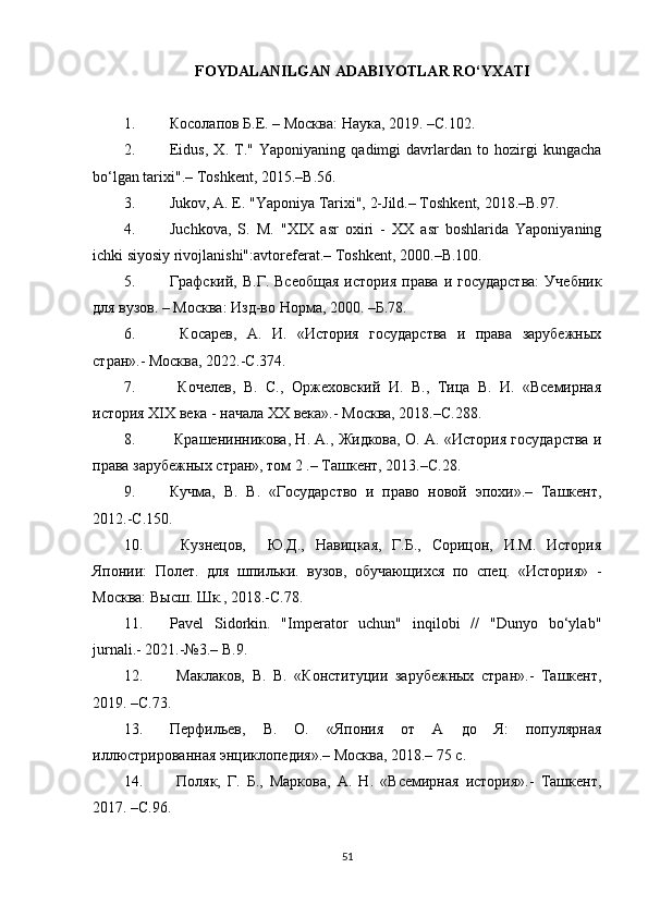 FOYDALANILGAN ADABIYOTLAR RO‘YXATI
1. Косолапов Б.Е. – Москва: Наука, 2019. –С.102.
2. Eidus,   X.   T."   Yaponiyaning   qadimgi   davrlardan   to   hozirgi   kungacha
bo‘lgan tarixi".– Toshkent, 2015.– В. 56.
3. Jukov, A. E. "Yaponiya Tarixi", 2-Jild.– Toshkent, 2018.– В. 97. 
4. Juchkova,   S.   M.   "XIX   asr   oxiri   -   XX   asr   boshlarida   Yaponiyaning
ichki siyosiy rivojlanishi":avtoreferat.– Toshkent , 2000.–В.100. 
5. Графский,  В.Г.  Всеобщая  история   права  и  государства:   Учебник
для вузов. – Москва: Изд-во Норма, 2000. –Б.78.
6.   Косарев,   А.   И.   «История   государства   и   права   зарубежных
стран».- Москва, 2022.-С.374.
7.   Кочелев,   В.   С.,   Оржеховский   И.   В.,   Тица   В.   И.   «Всемирная
история  XIX  века - начала  XX  века».- Москва, 2018.–С.288.
8.  Крашенинникова, Н. А., Жидкова, О. А. «История государства и
права зарубежных стран», том 2 .– Ташкент, 2013.–С.28.
9. Кучма,   В.   В.   «Государство   и   право   новой   эпохи».–   Ташкент,
2012.-С.150.
10.   Кузнецов,     Ю.Д.,   Навицкая,   Г.Б.,   Сорицон,   И.М.   История
Японии:   Полет.   для   шпильки.   вузов,   обучающихся   по   спец.   «История»   -
Москва: Высш. Шк., 2018.-С.78.
11. Pavel   Sidorkin.   "Imperator   uchun"   inqilobi   //   "Dunyo   bo‘ylab"
jurnali.-  2021.-№3.–  B .9.
12.   Маклаков,   В.   В.   «Конституции   зарубежных   стран».-   Ташкент,
2019. –С.73.
13. Перфильев,   В.   О.   «Япония   от   А   до   Я:   популярная
иллюстрированная энциклопедия».– Москва, 2018.– 75 с.
14.   Поляк,   Г.   Б.,   Маркова,   А.   Н.   «Всемирная   история».-   Ташкент,
2017. –С.96.
51 