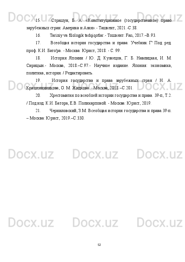 15.   Страшун,   Б.   А.   «Конституционное   (государственное)   право
зарубежных стран: Америка и Азия».- Ташкент, 2021.-С.38. 
16.   Tarixiy   va   filologik   tadqiqotlar .- Тошкент:  Fan , 2017.–В.93. 
17.   Всеобщая   история   государства   и   права:   Учебник   Г'   Под   ред.
проф. К.И. Бато'ра. - Москва: Юрист, 2018. - С. 99.
18.   История   Японии   /   Ю.   Д.   Кузнецов,   Г.   Б.   Навлицкая,   И.   М.
Сирицын.-   Москва,   2018.–С.97.-   Научное   издание.   Япония:   экономика,
политика, история. / Редактировать.
19.   История   государства   и   права   зарубежных   стран   /   Н.   А.
Крашенинникова, О. М. Жидкова. - Москва, 2018.–С.201.
20.  Хрестоматия по всеобхей истории государства и права. 39-п, Т.2.
/ Под изд. К.И. Батора, Е.В. Поликарповой. - Москва: Юрист, 2019.
21.  Черниловский, З.М. Всеобщая история государства и права.39-п.
– Москва: Юрист, 2019.–С.330.
52 