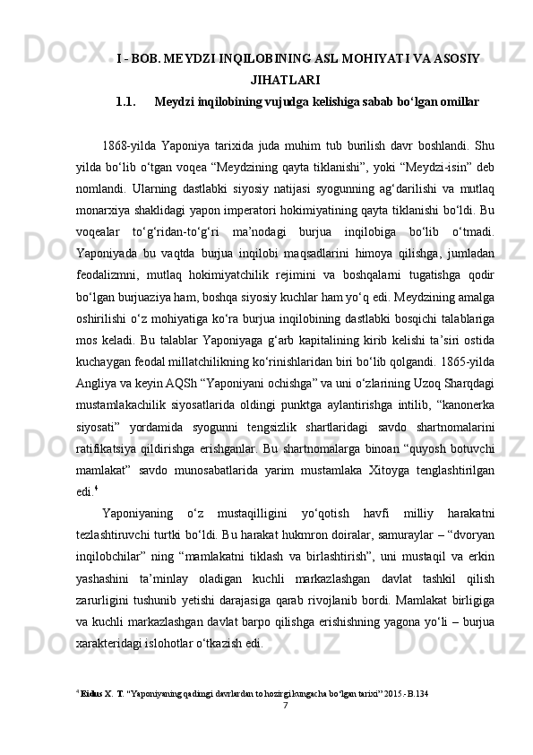 I - BOB. MEYDZI INQILOBINING ASL MOHIYATI VA ASOSIY
JIHATLARI
1.1. Meydzi inqilobining vujudga kelishiga sabab bo‘lgan omillar
1868-yilda   Yaponiya   tarixida   juda   muhim   tub   burilish   davr   boshlandi.   Shu
yilda  bo‘lib  o‘tgan  voqea   “Meydzining   qayta  tiklanishi”,   yoki   “Meydzi-isin”   deb
nomlandi.   Ularning   dastlabki   siyosiy   natijasi   syogunning   ag‘darilishi   va   mutlaq
monarxiya shaklidagi yapon imperatori hokimiyatining qayta tiklanishi bo‘ldi. Bu
voqealar   to‘g‘ridan-to‘g‘ri   ma’nodagi   burjua   inqilobiga   bo‘lib   o‘tmadi.
Yaponiyada   bu   vaqtda   burjua   inqilobi   maqsadlarini   himoya   qilishga,   jumladan
feodalizmni,   mutlaq   hokimiyatchilik   rejimini   va   boshqalarni   tugatishga   qodir
bo‘lgan burjuaziya ham, boshqa siyosiy kuchlar ham yo‘q edi. Meydzining amalga
oshirilishi   o‘z  mohiyatiga  ko‘ra  burjua  inqilobining  dastlabki   bosqichi  talablariga
mos   keladi.   Bu   talablar   Yaponiyaga   g‘arb   kapitalining   kirib   kelishi   ta’siri   ostida
kuchaygan feodal millatchilikning ko‘rinishlaridan biri bo‘lib qolgandi. 1865-yilda
Angliya va keyin AQSh “Yaponiyani ochishga” va uni o‘zlarining Uzoq Sharqdagi
mustamlakachilik   siyosatlarida   oldingi   punktga   aylantirishga   intilib,   “kanonerka
siyosati”   yordamida   syogunni   tengsizlik   shartlaridagi   savdo   shartnomalarini
ratifikatsiya   qildirishga   erishganlar.   Bu   shartnomalarga   binoan   “quyosh   botuvchi
mamlakat”   savdo   munosabatlarida   yarim   mustamlaka   Xitoyga   tenglashtirilgan
edi. 4
Yaponiyaning   o‘z   mustaqilligini   yo‘qotish   havfi   milliy   harakatni
tezlashtiruvchi turtki bo‘ldi. Bu harakat hukmron doiralar, samuraylar – “dvoryan
inqilobchilar”   ning   “mamlakatni   tiklash   va   birlashtirish”,   uni   mustaqil   va   erkin
yashashini   ta’minlay   oladigan   kuchli   markazlashgan   davlat   tashkil   qilish
zarurligini   tushunib   yetishi   darajasiga   qarab   rivojlanib   bordi.   Mamlakat   birligiga
va kuchli markazlashgan davlat barpo qilishga erishishning yagona yo‘li – burjua
xarakteridagi islohotlar o‘tkazish edi.
4
  Eidus X. T. “ Yaponiyaning qadimgi davrlardan to hozirgi kungacha bo‘lgan tarixi” 2015.-B.134
7 