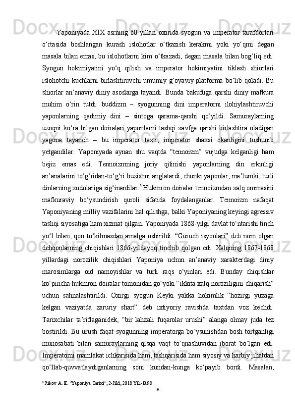 Yaponiyada   XIX   asrning   60-yillari   oxirida   syogun   va   imperator   tarafdorlari
o‘rtasida   boshlangan   kurash   islohotlar   o‘tkazish   kerakmi   yoki   yo‘qmi   degan
masala bilan emas, bu islohotlarni kim o‘tkazadi, degan masala bilan bog‘liq edi.
Syogun   hokimiyatini   yo‘q   qilish   va   imperator   hokimiyatini   tiklash   shiorlari
islohotchi  kuchlarni  birlashtiruvchi  umumiy g‘oyaviy platforma bo‘lib qoladi. Bu
shiorlar   an’anaviy   diniy   asoslarga   tayandi.   Bunda   bakufuga   qarshi   diniy   mafkura
muhim   o‘rin   tutdi:   buddizm   –   syogunning   dini   imperatorni   ilohiylashtiruvchi
yaponlarning   qadimiy   dini   –   sintoga   qarama-qarshi   qo‘yildi.   Samuraylarning
uzoqni   ko‘ra   bilgan   doiralari   yaponlarni   tashqi   xavfga   qarshi   birlashtira   oladigan
yagona   tayanch   –   bu   imperator   taxti,   imperator   shaxsi   ekanligini   tushunib
yetgandilar.   Yaponiyada   aynan   shu   vaqtda   “tennoizm”   vujudga   kelganligi   ham
bejiz   emas   edi.   Tennoizmning   joriy   qilinishi   yaponlarning   din   erkinligi
an’analarini to‘g‘ridan-to‘g‘ri buzishni anglatardi, chunki yaponlar, ma’lumki, turli
dinlarning xudolariga sig‘inardilar. 5
 Hukmron doiralar tennoizmdan xalq ommasini
mafkuraviy   bo‘ysundirish   quroli   sifatida   foydalanganlar.   Tennoizm   nafaqat
Yaponiyaning milliy vazifalarini hal qilishga, balki Yaponiyaning keyingi agressiv
tashqi siyosatiga ham xizmat qilgan. Yaponiyada 1868-yilgi davlat to‘ntarishi tinch
yo‘l  bilan, qon to‘kilmasdan amalga  oshirildi. “Guruch isyonlari”  deb nom  olgan
dehqonlarning   chiqishlari   1866-yildayoq   tinchib   qolgan   edi.   Xalqning   1867-1868
yillardagi   norozilik   chiqishlari   Yaponiya   uchun   an’anaviy   xarakterdagi   diniy
marosimlarga   oid   namoyishlar   va   turli   raqs   o‘yinlari   edi.   Bunday   chiqishlar
ko‘pincha hukmron doiralar tomonidan go‘yoki “ikkita xalq noroziligini chiqarish”
uchun   sahnalashtirildi.   Oxirgi   syogun   Keyki   yakka   hokimlik   “hozirgi   yuzaga
kelgan   vaziyatda   zaruriy   shart”   deb   ixtiyoriy   ravishda   taxtdan   voz   kechdi.
Tarixchilar   ta’riflaganidek,   “bir   lahzali   fuqarolar   urushi”   alanga   olmay   juda   tez
bostirildi. Bu urush faqat  syogunning imperatorga bo‘ysunishdan  bosh tortganligi
munosabati   bilan   samuraylarning   qisqa   vaqt   to‘qnashuvidan   iborat   bo‘lgan   edi.
Imperatorni mamlakat ichkarisida ham, tashqarisida ham siyosiy va harbiy jihatdan
qo‘llab-quvvatlaydiganlarning   soni   kundan-kunga   ko‘payib   bordi.   Masalan,
5
  Jukov A. E. "Yaponiya Tarixi", 2-Jild, 2018 Yil.-B.98
8 